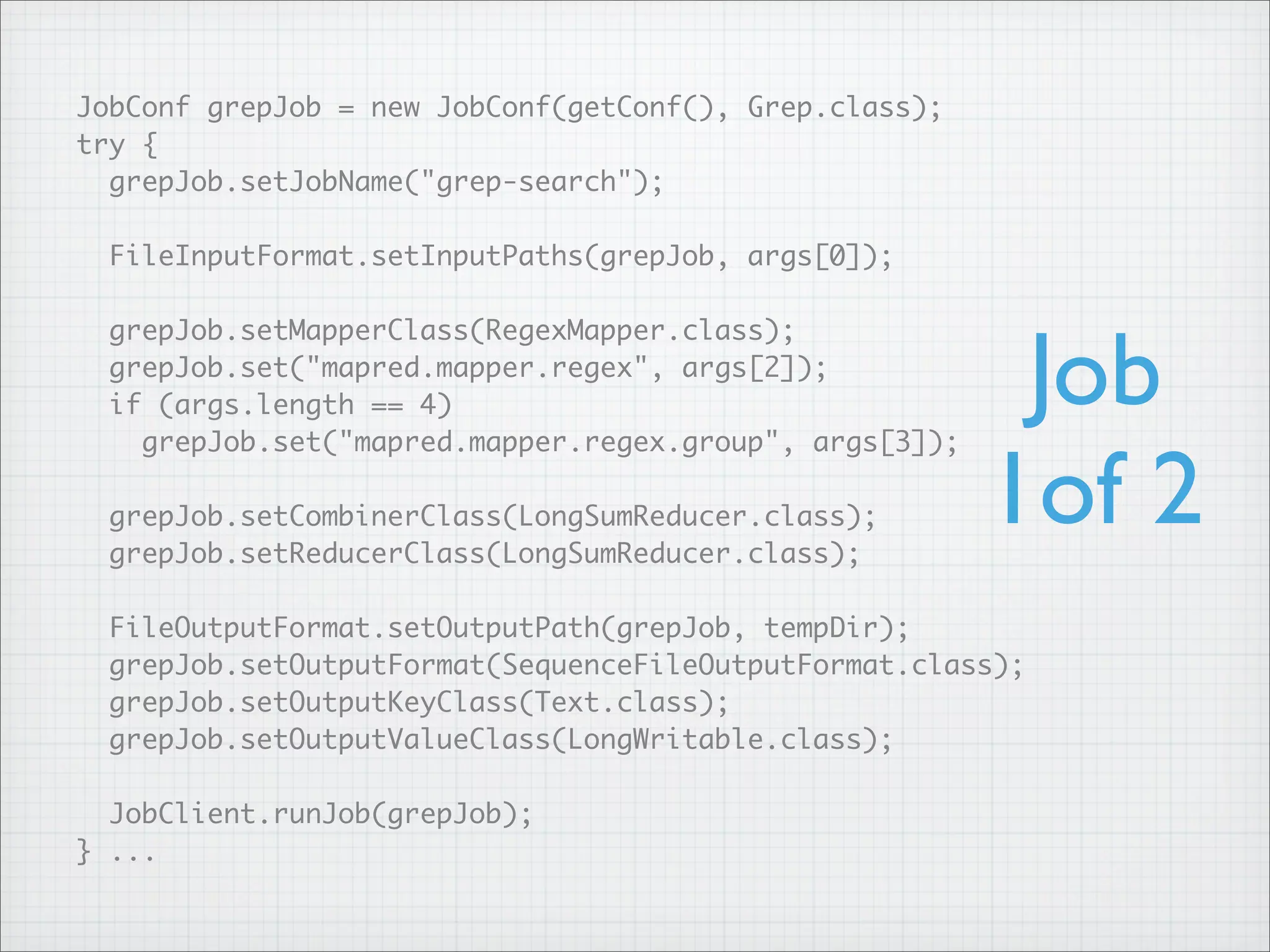 JobConf grepJob = new JobConf(getConf(), Grep.class);
try {
grepJob.setJobName("grep-search");
FileInputFormat.setInputPaths(grepJob, args[0]);
grepJob.setMapperClass(RegexMapper.class);
grepJob.set("mapred.mapper.regex", args[2]);
if (args.length == 4)
grepJob.set("mapred.mapper.regex.group", args[3]);
grepJob.setCombinerClass(LongSumReducer.class);
grepJob.setReducerClass(LongSumReducer.class);
FileOutputFormat.setOutputPath(grepJob, tempDir);
grepJob.setOutputFormat(SequenceFileOutputFormat.class);
grepJob.setOutputKeyClass(Text.class);
grepJob.setOutputValueClass(LongWritable.class);
JobClient.runJob(grepJob);
} ...
Job
1of 2
 