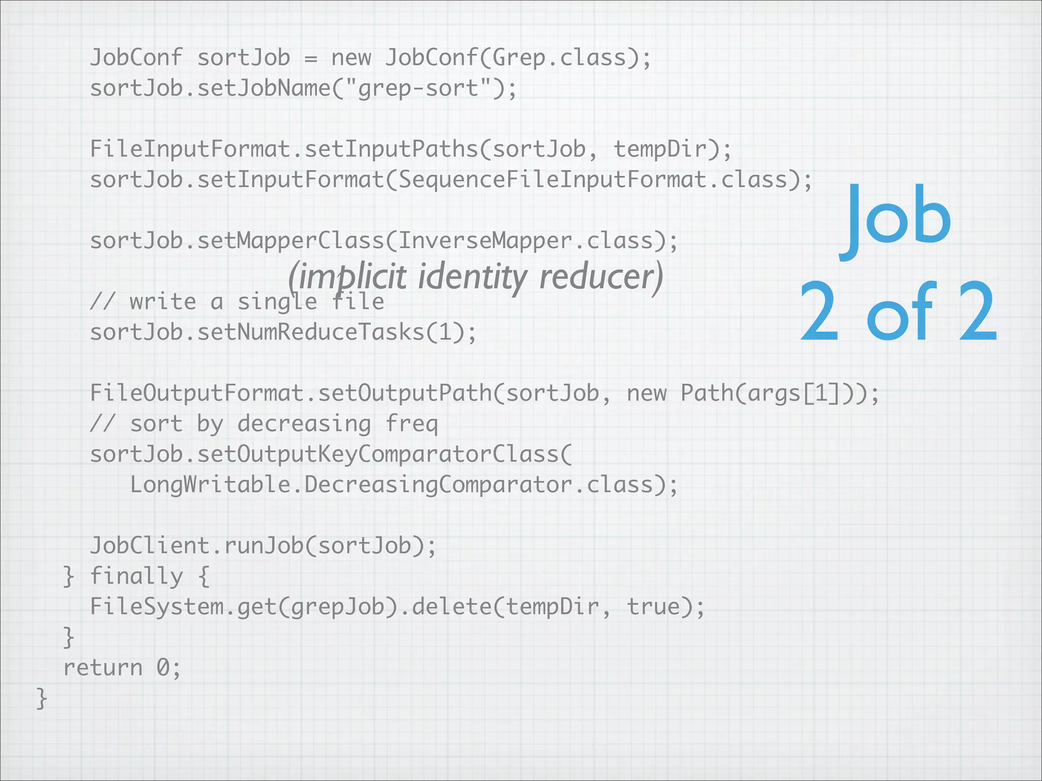 JobConf sortJob = new JobConf(Grep.class);
sortJob.setJobName("grep-sort");
FileInputFormat.setInputPaths(sortJob, tempDir);
sortJob.setInputFormat(SequenceFileInputFormat.class);
sortJob.setMapperClass(InverseMapper.class);
// write a single file
sortJob.setNumReduceTasks(1);
FileOutputFormat.setOutputPath(sortJob, new Path(args[1]));
// sort by decreasing freq
sortJob.setOutputKeyComparatorClass(
LongWritable.DecreasingComparator.class);
JobClient.runJob(sortJob);
} finally {
FileSystem.get(grepJob).delete(tempDir, true);
}
return 0;
}
Job
2 of 2
(implicit identity reducer)
 