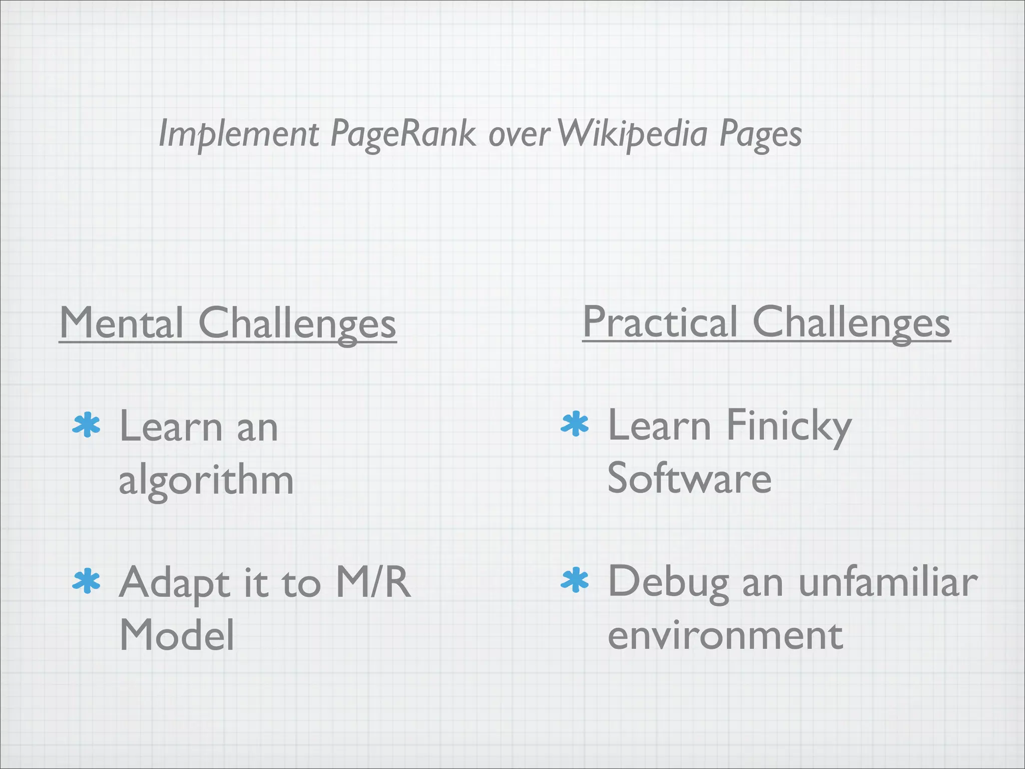 Mental Challenges
Learn an
algorithm
Adapt it to M/R
Model
Practical Challenges
Learn Finicky
Software
Debug an unfamiliar
environment
Implement PageRank overWikipedia Pages
 