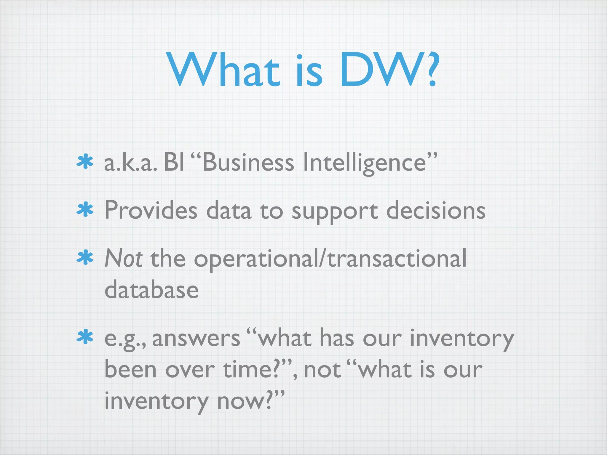 What is DW?
a.k.a. BI “Business Intelligence”
Provides data to support decisions
Not the operational/transactional
database
e.g., answers “what has our inventory
been over time?”, not “what is our
inventory now?”
 