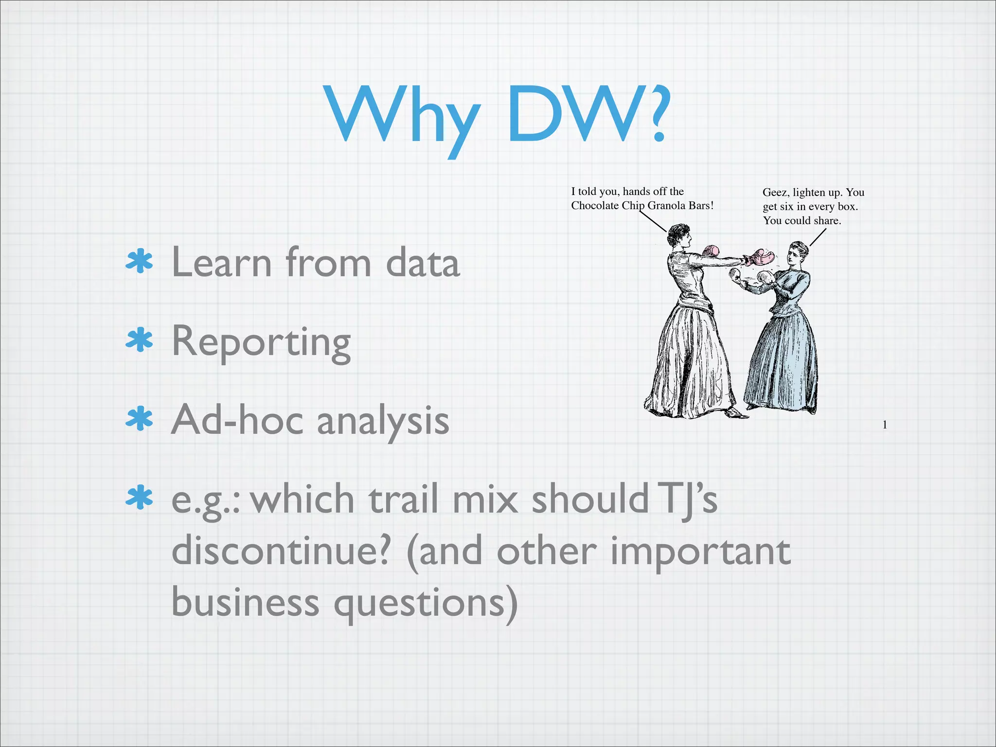 Why DW?
Learn from data
Reporting
Ad-hoc analysis
e.g.: which trail mix should TJ’s
discontinue? (and other important
business questions)
17
A bit smaller than
natural peanut butte
TraderJoe’s Mini M
excellent for snacki
for chocolate chips
cream. We’re sellin
Chocolat
$1.99
Do you have a first
it involve nearly br
Trader Joe’s, you c
it takes is a bit of
Coated Granola B
No rock-hard-teeth
oats, organic rice cr
The bottoms are cov
chocolate. They’re
these little chocolat
Trader Joe’s Cho
Bars are definitely
healthier when we
flavors, colors or pr
fats. And because
deliciously affordable,
pitting and popping cherries into our mouths at a rate of more
than 157 million pounds over a three month period. Wow!
So what becomes of the other 53 million pounds? Well,
some of the fruit is frozen, some used for jams and preserves
and some is used to make Trader Joe’s Cherry Cider. Our
Cherry Cider is a 100% juice blend – cherry, apple, plum
and pineapple juices from concentrate – that makes ample
use of Bing cherries from the Pacific Northwest. It has big,
bold cherry sweetness and no added sugar. We’re selling
Cherry Cider in a 64 fluid ounce bottle for $3.69, every day.
I told you, hands off the
Chocolate Chip Granola Bars!
Geez, lighten up. You
get six in every box.
You could share.
 