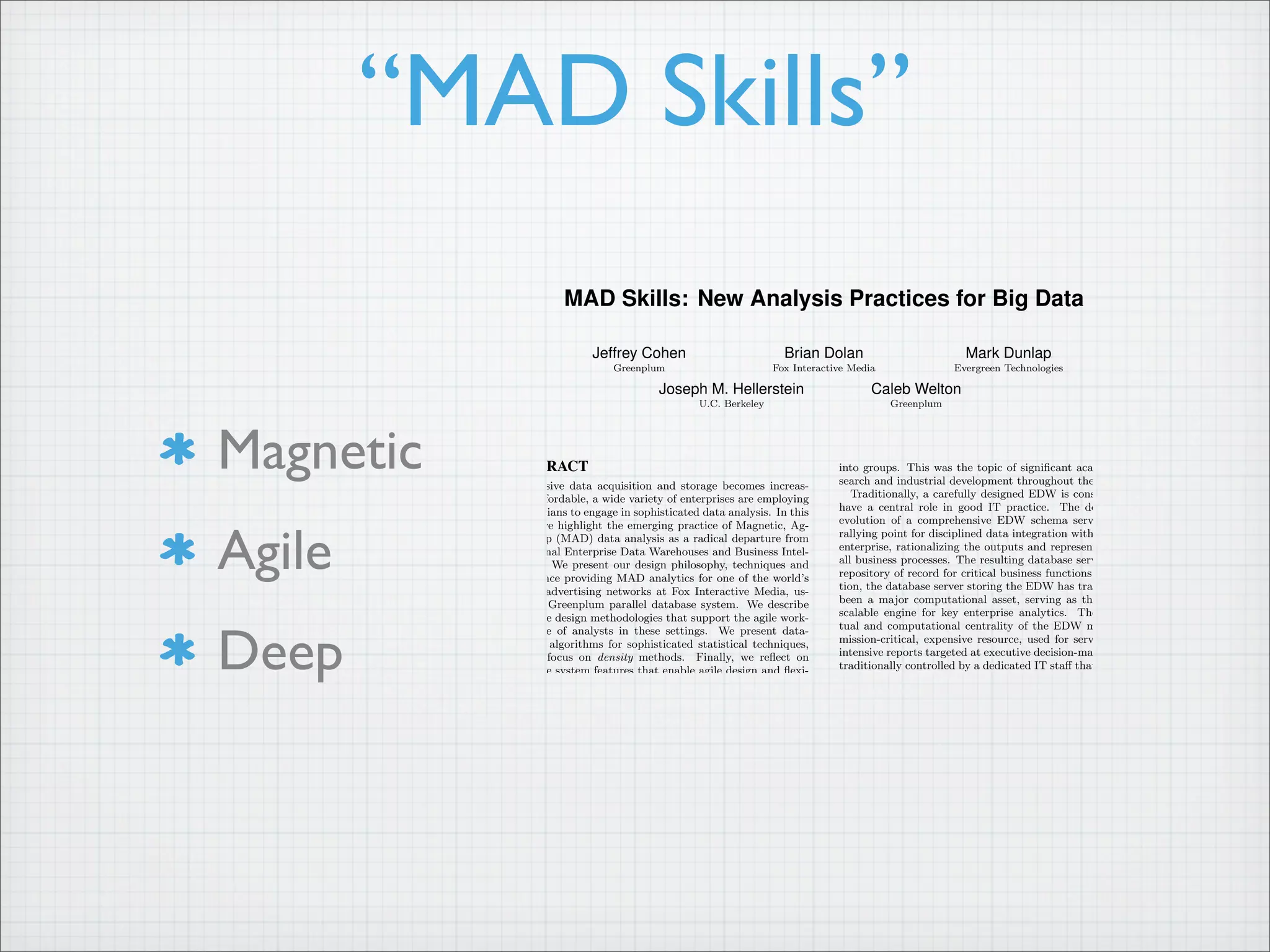 Magnetic
Agile
Deep
“MAD Skills”
MAD Skills: New Analysis Practices for Big Data
Jeffrey Cohen
Greenplum
Brian Dolan
Fox Interactive Media
Mark Dunlap
Evergreen Technologies
Joseph M. Hellerstein
U.C. Berkeley
Caleb Welton
Greenplum
ABSTRACT
As massive data acquisition and storage becomes increas-
ingly affordable, a wide variety of enterprises are employing
statisticians to engage in sophisticated data analysis. In this
paper we highlight the emerging practice of Magnetic, Ag-
ile, Deep (MAD) data analysis as a radical departure from
traditional Enterprise Data Warehouses and Business Intel-
ligence. We present our design philosophy, techniques and
experience providing MAD analytics for one of the world’s
largest advertising networks at Fox Interactive Media, us-
ing the Greenplum parallel database system. We describe
database design methodologies that support the agile work-
ing style of analysts in these settings. We present data-
parallel algorithms for sophisticated statistical techniques,
with a focus on density methods. Finally, we reflect on
database system features that enable agile design and flexi-
ble algorithm development using both SQL and MapReduce
interfaces over a variety of storage mechanisms.
1. INTRODUCTION
If you are looking for a career where your services will be
in high demand, you should find something where you provide
a scarce, complementary service to something that is getting
ubiquitous and cheap. So what’s getting ubiquitous and cheap?
Data. And what is complementary to data? Analysis.
– Prof. Hal Varian, UC Berkeley, Chief Economist at Google [5]
mad (adj.): an adjective used to enhance a noun.
1- dude, you got skills.
2- dude, you got mad skills.
– UrbanDictionary.com [22]
Standard business practices for large-scale data analysis cen-
ter on the notion of an “Enterprise Data Warehouse” (EDW)
that is queried by “Business Intelligence” (BI) software. BI
tools produce reports and interactive interfaces that summa-
into groups. This was the topic of significant academic re-
search and industrial development throughout the 1990’s.
Traditionally, a carefully designed EDW is considered to
have a central role in good IT practice. The design and
evolution of a comprehensive EDW schema serves as the
rallying point for disciplined data integration within a large
enterprise, rationalizing the outputs and representations of
all business processes. The resulting database serves as the
repository of record for critical business functions. In addi-
tion, the database server storing the EDW has traditionally
been a major computational asset, serving as the central,
scalable engine for key enterprise analytics. The concep-
tual and computational centrality of the EDW makes it a
mission-critical, expensive resource, used for serving data-
intensive reports targeted at executive decision-makers. It is
traditionally controlled by a dedicated IT staff that not only
maintains the system, but jealously controls access to ensure
that executives can rely on a high quality of service. [12]
While this orthodox EDW approach continues today in
many settings, a number of factors are pushing towards a
very different philosophy for large-scale data management in
the enterprise. First, storage is now so cheap that small sub-
groups within an enterprise can develop an isolated database
of astonishing scale within their discretionary budget. The
world’s largest data warehouse from just over a decade ago
can be stored on less than 20 commodity disks priced at
under $100 today. A department can pay for 1-2 orders
of magnitude more storage than that without coordinating
with management. Meanwhile, the number of massive-scale
data sources in an enterprise has grown remarkably: mas-
sive databases arise today even from single sources like click-
streams, software logs, email and discussion forum archives,
etc. Finally, the value of data analysis has entered com-
mon culture, with numerous companies showing how sophis-
ticated data analysis leads to cost savings and even direct
revenue. The end result of these opportunities is a grassroots
move to collect and leverage data in multiple organizational
 
