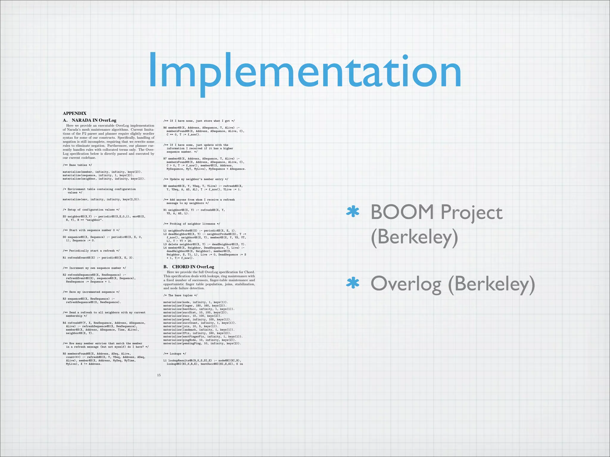 Implementation
BOOM Project
(Berkeley)
Overlog (Berkeley)
APPENDIX
A. NARADA IN OverLog
Here we provide an executable OverLog implementation
of Narada’s mesh maintenance algorithms. Current limita-
tions of the P2 parser and planner require slightly wordier
syntax for some of our constructs. Specifically, handling of
negation is still incomplete, requiring that we rewrite some
rules to eliminate negation. Furthermore, our planner cur-
rently handles rules with collocated terms only. The Over-
Log specification below is directly parsed and executed by
our current codebase.
/** Base tables */
materialize(member, infinity, infinity, keys(2)).
materialize(sequence, infinity, 1, keys(2)).
materialize(neighbor, infinity, infinity, keys(2)).
/* Environment table containing configuration
values */
materialize(env, infinity, infinity, keys(2,3)).
/* Setup of configuration values */
E0 neighbor@X(X,Y) :- periodic@X(X,E,0,1), env@X(X,
H, Y), H == "neighbor".
/** Start with sequence number 0 */
S0 sequence@X(X, Sequence) :- periodic@X(X, E, 0,
1), Sequence := 0.
/** Periodically start a refresh */
R1 refreshEvent@X(X) :- periodic@X(X, E, 3).
/** Increment my own sequence number */
R2 refreshSequence@X(X, NewSequence) :-
refreshEvent@X(X), sequence@X(X, Sequence),
NewSequence := Sequence + 1.
/** Save my incremented sequence */
R3 sequence@X(X, NewSequence) :-
refreshSequence@X(X, NewSequence).
/** Send a refresh to all neighbors with my current
membership */
R4 refresh@Y(Y, X, NewSequence, Address, ASequence,
ALive) :- refreshSequence@X(X, NewSequence),
member@X(X, Address, ASequence, Time, ALive),
neighbor@X(X, Y).
/** How many member entries that match the member
in a refresh message (but not myself) do I have? */
R5 membersFound@X(X, Address, ASeq, ALive,
count<*>) :- refresh@X(X, Y, YSeq, Address, ASeq,
ALive), member@X(X, Address, MySeq, MyTime,
MyLive), X != Address.
/** If I have none, just store what I got */
R6 member@X(X, Address, ASequence, T, ALive) :-
membersFound@X(X, Address, ASequence, ALive, C),
C == 0, T := f_now().
/** If I have some, just update with the
information I received if it has a higher
sequence number. */
R7 member@X(X, Address, ASequence, T, ALive) :-
membersFound@X(X, Address, ASequence, ALive, C),
C > 0, T := f_now(), member@X(X, Address,
MySequence, MyT, MyLive), MySequence < ASequence.
/** Update my neighbor’s member entry */
R8 member@X(X, Y, YSeq, T, YLive) :- refresh@X(X,
Y, YSeq, A, AS, AL), T := f_now(), YLive := 1.
/** Add anyone from whom I receive a refresh
message to my neighbors */
N1 neighbor@X(X, Y) :- refresh@X(X, Y,
YS, A, AS, L).
/** Probing of neighbor liveness */
L1 neighborProbe@X(X) :- periodic@X(X, E, 1).
L2 deadNeighbor@X(X, Y) :- neighborProbe@X(X), T :=
f_now(), neighbor@X(X, Y), member@X(X, Y, YS, YT,
L), T - YT > 20.
L3 delete neighbor@X(X, Y) :- deadNeighbor@X(X, Y).
L4 member@X(X, Neighbor, DeadSequence, T, Live) :-
deadNeighbor@X(X, Neighbor), member@X(X,
Neighbor, S, T1, L), Live := 0, DeadSequence := S
+ 1, T:= f_now().
B. CHORD IN OverLog
Here we provide the full OverLog specification for Chord.
This specification deals with lookups, ring maintenance with
a fixed number of successors, finger-table maintenance and
opportunistic finger table population, joins, stabilization,
and node failure detection.
/* The base tuples */
materialize(node, infinity, 1, keys(1)).
materialize(finger, 180, 160, keys(2)).
materialize(bestSucc, infinity, 1, keys(1)).
materialize(succDist, 10, 100, keys(2)).
materialize(succ, 10, 100, keys(2)).
materialize(pred, infinity, 100, keys(1)).
materialize(succCount, infinity, 1, keys(1)).
materialize(join, 10, 5, keys(1)).
materialize(landmark, infinity, 1, keys(1)).
materialize(fFix, infinity, 160, keys(2)).
materialize(nextFingerFix, infinity, 1, keys(1)).
materialize(pingNode, 10, infinity, keys(2)).
materialize(pendingPing, 10, infinity, keys(2)).
/** Lookups */
L1 lookupResults@R(R,K,S,SI,E) :- node@NI(NI,N),
lookup@NI(NI,K,R,E), bestSucc@NI(NI,S,SI), K in
15
 