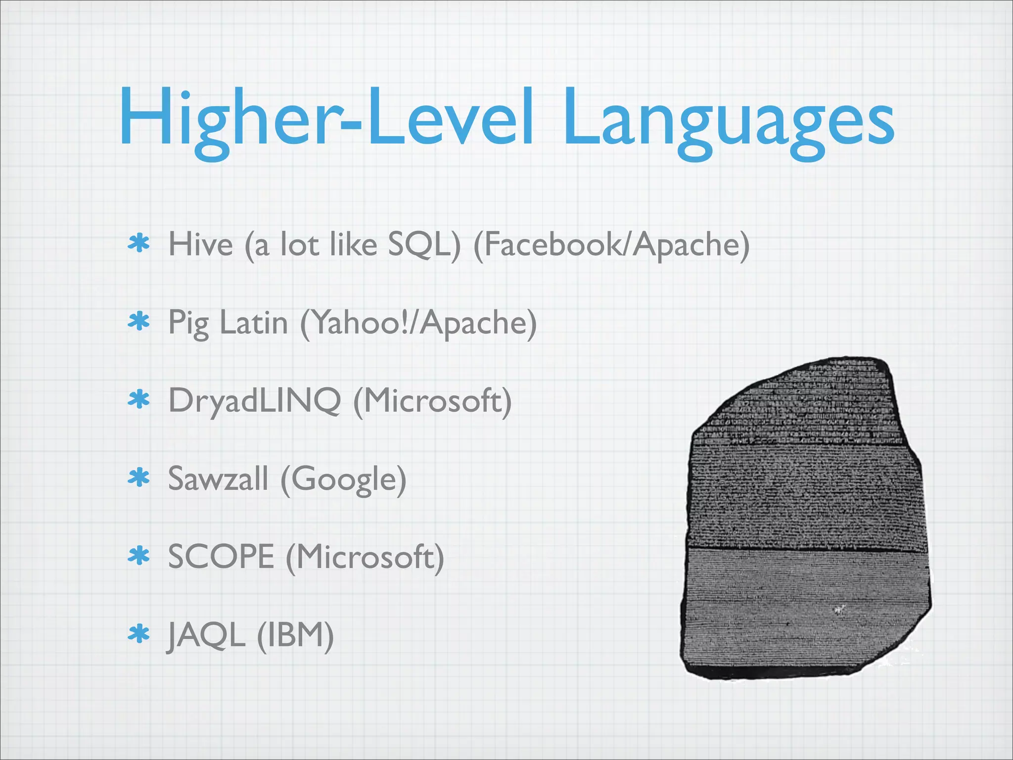 Higher-Level Languages
Hive (a lot like SQL) (Facebook/Apache)
Pig Latin (Yahoo!/Apache)
DryadLINQ (Microsoft)
Sawzall (Google)
SCOPE (Microsoft)
JAQL (IBM)
 