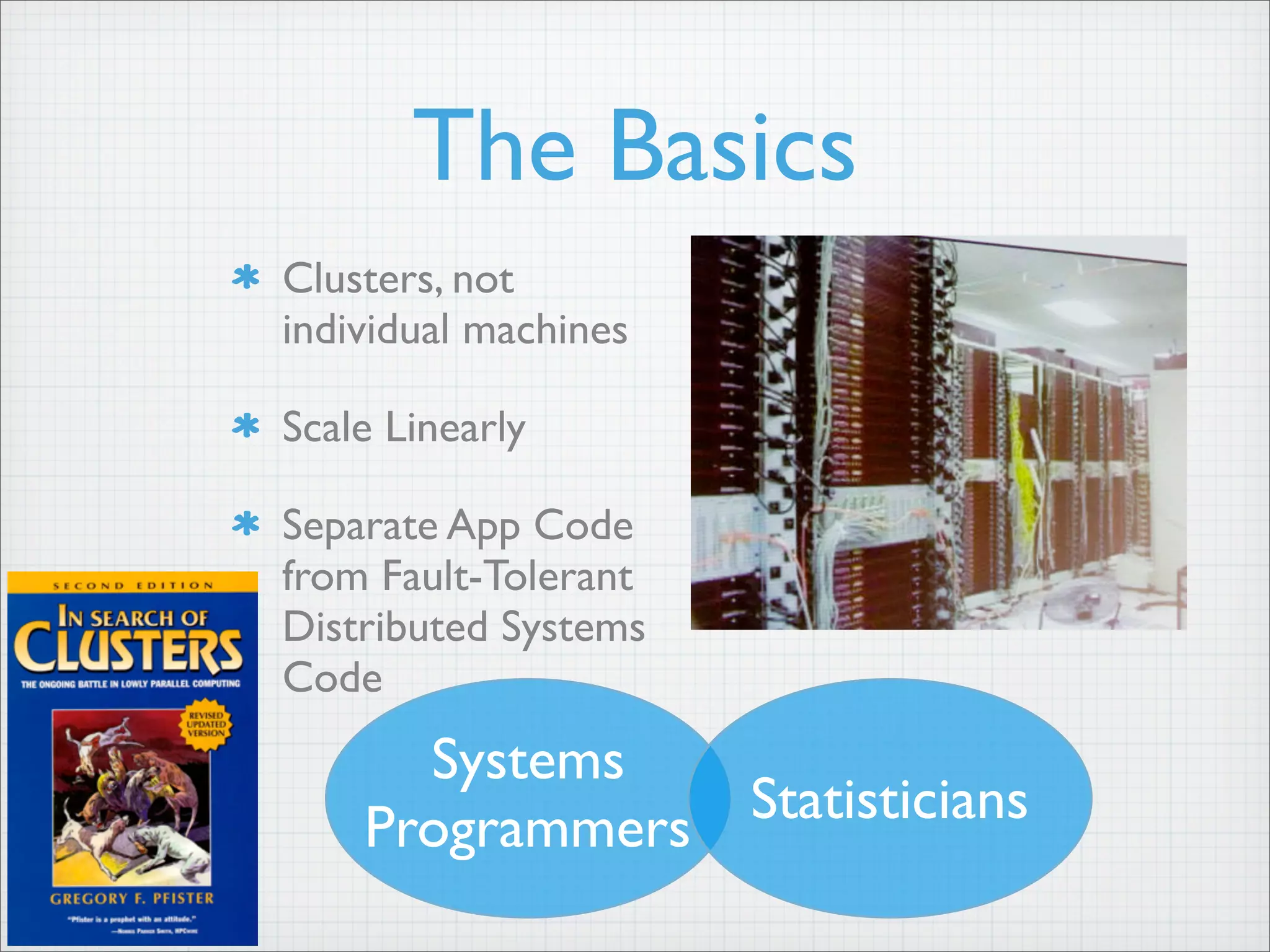The Basics
Clusters, not
individual machines
Scale Linearly
Separate App Code
from Fault-Tolerant
Distributed Systems
Code
Systems
Programmers Statisticians
 