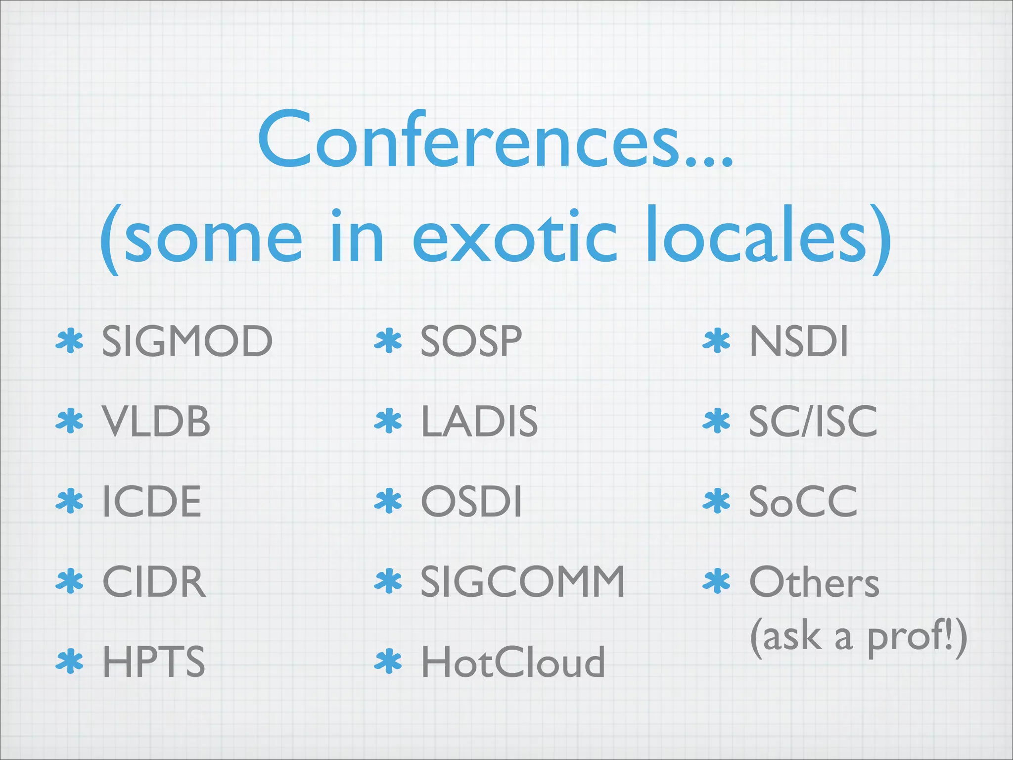 Conferences...
(some in exotic locales)
SIGMOD
VLDB
ICDE
CIDR
HPTS
SOSP
LADIS
OSDI
SIGCOMM
HotCloud
NSDI
SC/ISC
SoCC
Others
(ask a prof!)
 