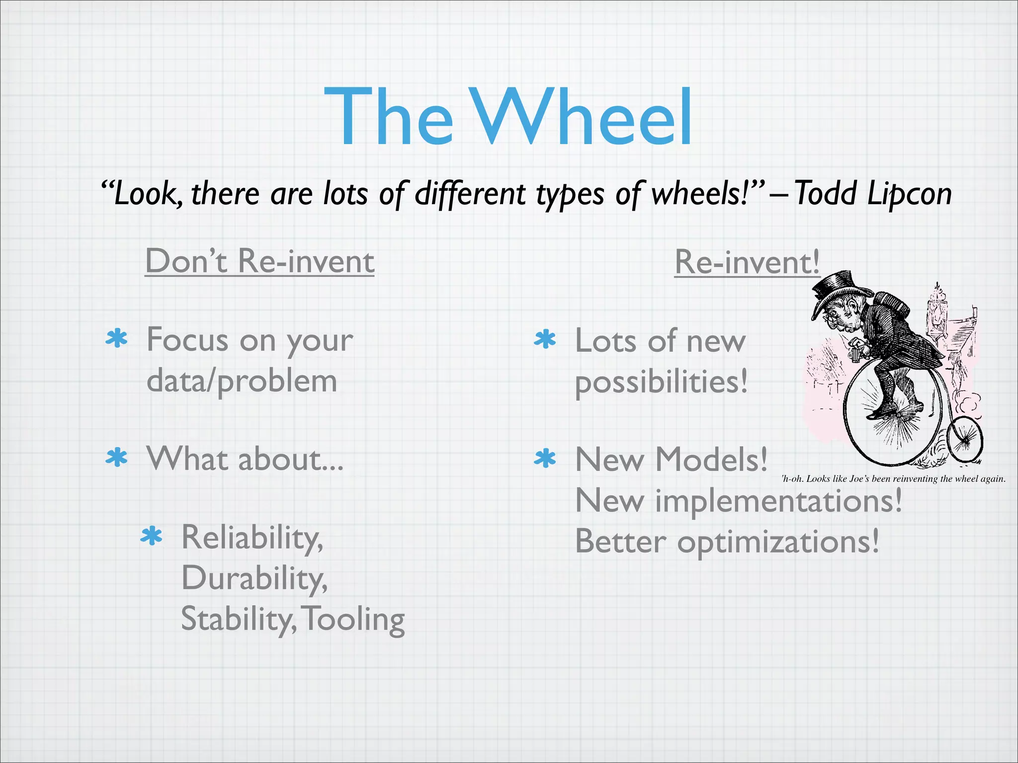 The Wheel
Don’t Re-invent
Focus on your
data/problem
What about...
Reliability,
Durability,
Stability,Tooling
19
crispies) to create a salty, savory snack that dares to thin
outside the snack box. Sound a little strange? Perhaps. Bu
once you try them, we think you’ll be back for more. We’r
selling Trader Joe’s Sesame Seaweed Rice Balls in a fiv
ounce bag for only $1.49.
Baby Swiss from a Master • Only $3.99 a Pound!
Trader Joe’s Baby Swiss Cheese comes to us from a
Wisconsin farmer-owned cheese co-op that has been
producing craftsman cheeses since 1885. It is an artisan-
made cheese produced under the watchful eye of a Master
Cheesemaker who has been creating quality cheeses fo
more than 30 years.
Baby Swiss is similar to Swiss cheese but is aged for a shorte
period of time, resulting in a milder cheese with significantl
smaller “eyes” than its grown-up namesake. From a flavo
standpoint, it’s buttery, a little nutty and a touch sweet. I
chunks well for salads, melts beautifully on burgers an
slices easily for snacks. We’re selling random weight block
of Master-crafted Trader Joe’s Baby Swiss Cheese fo
$3.99 a pound, every day – a terrific value, and the sam
great price we offered on this cheese back in 2005!
Sweet & Nutty… Just Like We Are!
“The Original”
Honey Roasted Peanuts
Remember the sweet and crunchy taste of the original honey
roasted peanuts? Remember the first time you tried a knock-
off version and felt sadness, coupled with disappointment,
enveloped in ennui, longing for a snack that was as good
as the original? Trader Joe’s has the power to make you
ennui-free.
When the original purveyor of honey roasted peanuts became
yet another victim of corporate reorganization, one of our
industrious nut suppliers bought exclusive rights to their
original honey roasted peanut recipe, and we’ve been selling
truckloads of them ever since. Honey Roasted Peanuts are
a natural for snacking any time – to satisfy the afternoon
munchies, out on a long hike, or just sitting in front of the
TV watching a game.
Proof that our nut buyer is as industrious as our nut supplier,
we’re selling this one-of-a-kind product at a one-of-a-kind
price – each 16 ounce bag of Trader Joe’s The Original
Honey Roasted Peanuts is $2.69, every day.
the flour, and are able to sell a five pound bag to you for only
$2.99. Our flour is made from 100% U.S. grown hard wheat
– All Purpose is a blend of hard winter and spring wheat
and White Whole Wheat is 100% hard white winter wheat
– and both have four grams of protein in every quarter-cup
serving. You’ll find both Baker Josef’s Flours directly at
the source – your neighborhood Trader Joe’s.
Uh-oh. Looks like Joe’s been reinventing the wheel again.
“Look, there are lots of different types of wheels!” –Todd Lipcon
Re-invent!
Lots of new
possibilities!
New Models!
New implementations!
Better optimizations!
 