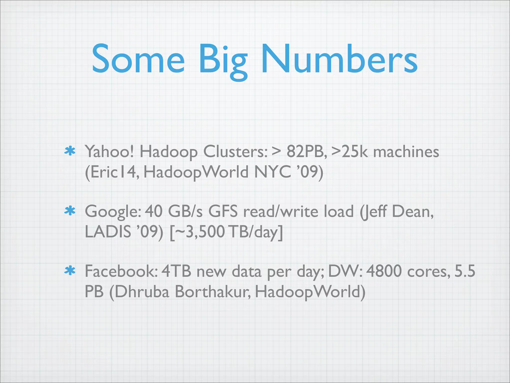 Some Big Numbers
Yahoo! Hadoop Clusters: > 82PB, >25k machines
(Eric14, HadoopWorld NYC ’09)
Google: 40 GB/s GFS read/write load (Jeff Dean,
LADIS ’09) [~3,500 TB/day]
Facebook: 4TB new data per day; DW: 4800 cores, 5.5
PB (Dhruba Borthakur, HadoopWorld)
 