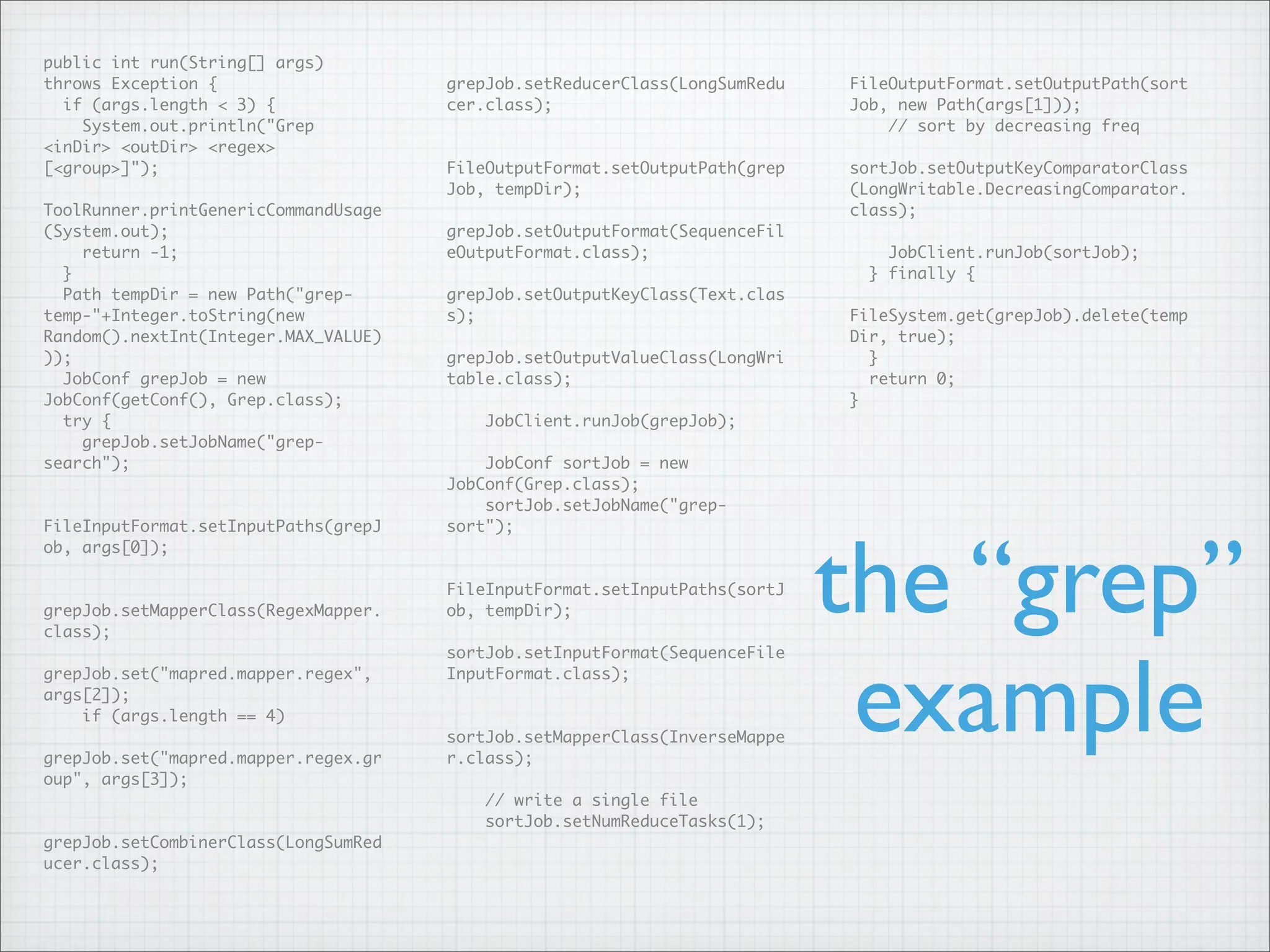 public int run(String[] args)
throws Exception {
if (args.length < 3) {
System.out.println("Grep
<inDir> <outDir> <regex>
[<group>]");
ToolRunner.printGenericCommandUsage
(System.out);
return -1;
}
Path tempDir = new Path("grep-
temp-"+Integer.toString(new
Random().nextInt(Integer.MAX_VALUE)
));
JobConf grepJob = new
JobConf(getConf(), Grep.class);
try {
grepJob.setJobName("grep-
search");
FileInputFormat.setInputPaths(grepJ
ob, args[0]);
grepJob.setMapperClass(RegexMapper.
class);
grepJob.set("mapred.mapper.regex",
args[2]);
if (args.length == 4)
grepJob.set("mapred.mapper.regex.gr
oup", args[3]);
grepJob.setCombinerClass(LongSumRed
ucer.class);
grepJob.setReducerClass(LongSumRedu
cer.class);
FileOutputFormat.setOutputPath(grep
Job, tempDir);
grepJob.setOutputFormat(SequenceFil
eOutputFormat.class);
grepJob.setOutputKeyClass(Text.clas
s);
grepJob.setOutputValueClass(LongWri
table.class);
JobClient.runJob(grepJob);
JobConf sortJob = new
JobConf(Grep.class);
sortJob.setJobName("grep-
sort");
FileInputFormat.setInputPaths(sortJ
ob, tempDir);
sortJob.setInputFormat(SequenceFile
InputFormat.class);
sortJob.setMapperClass(InverseMappe
r.class);
// write a single file
sortJob.setNumReduceTasks(1);
FileOutputFormat.setOutputPath(sort
Job, new Path(args[1]));
// sort by decreasing freq
sortJob.setOutputKeyComparatorClass
(LongWritable.DecreasingComparator.
class);
JobClient.runJob(sortJob);
} finally {
FileSystem.get(grepJob).delete(temp
Dir, true);
}
return 0;
}
the “grep”
example
 