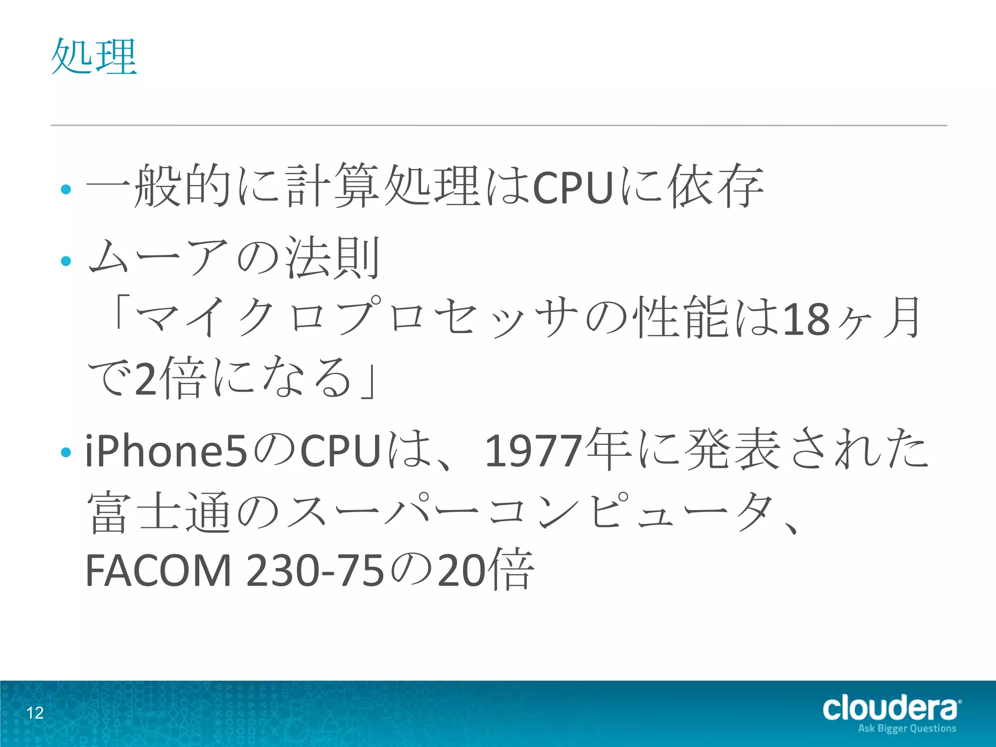 処理

     • 一般的に計算処理はCPUに依存
     • ムーアの法則
       「マイクロプロセッサの性能は18ヶ月
       で2倍になる」
     • iPhone5のCPUは、1977年に発表された
       富士通のスーパーコンピュータ、
       FACOM 230-75の20倍

12
 