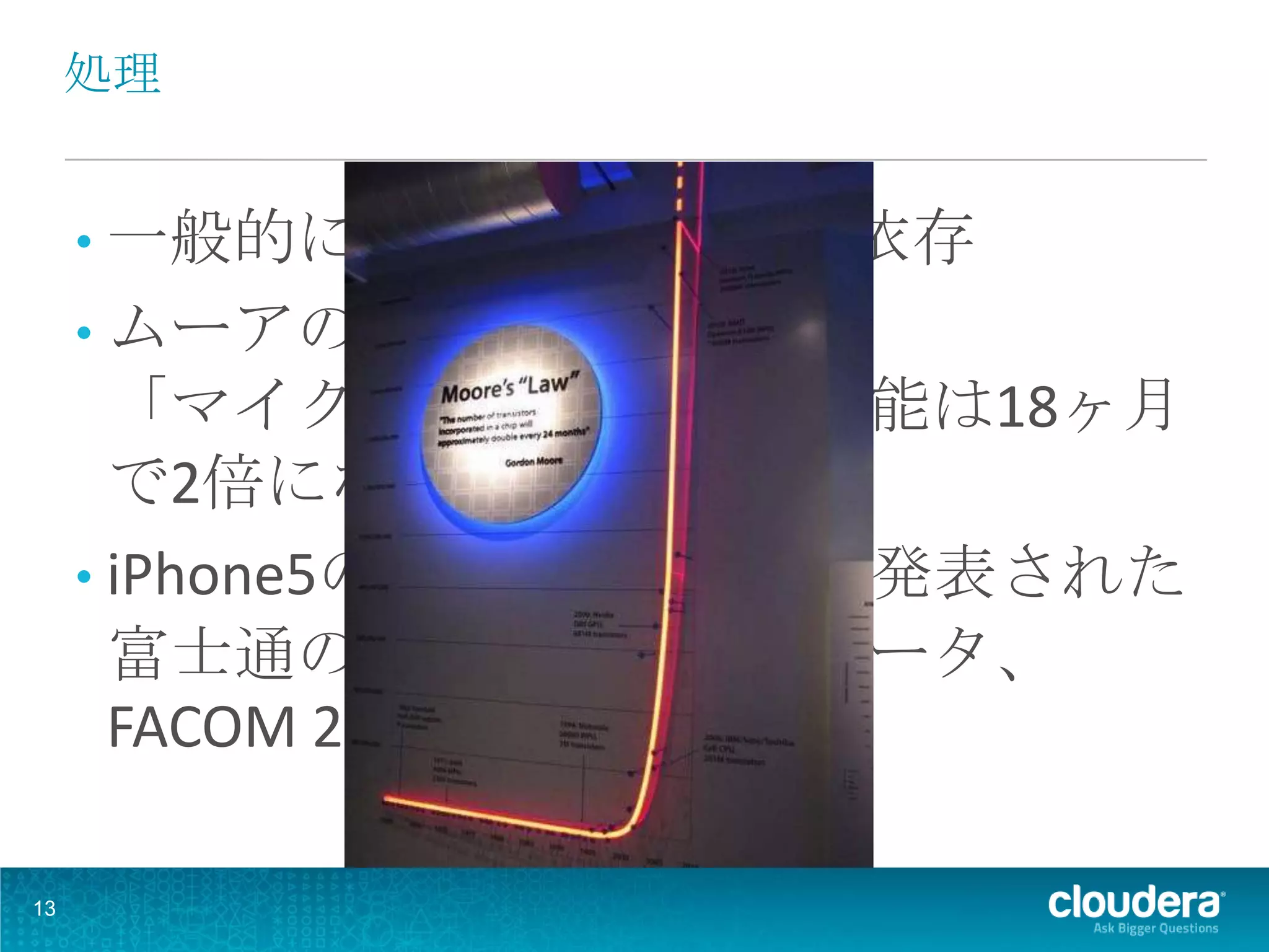 処理


     • 一般的に計算処理はCPUに依存
     • ムーアの法則
       「マイクロプロセッサの性能は18ヶ月
       で2倍になる」
     • iPhone5のCPUは、1977年に発表された
       富士通のスーパーコンピュータ、
       FACOM 230-75の20倍

13
 