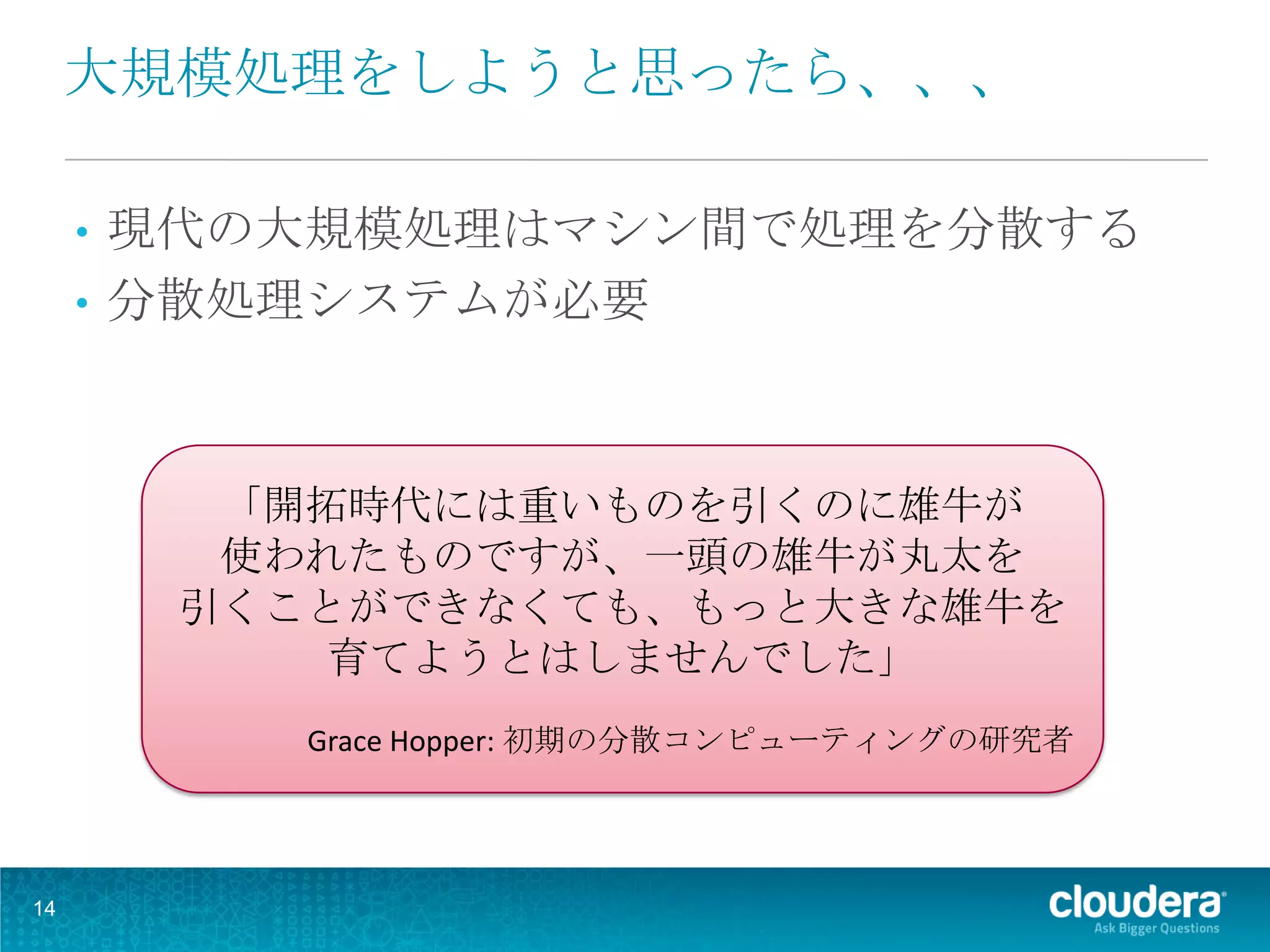 大規模処理をしようと思ったら、、、

     • 現代の大規模処理はマシン間で処理を分散する
     • 分散処理システムが必要




          「開拓時代には重いものを引くのに雄牛が
          使われたものですが、一頭の雄牛が丸太を
         引くことができなくても、もっと大きな雄牛を
             育てようとはしませんでした」
            Grace Hopper: 初期の分散コンピューティングの研究者




14
 
