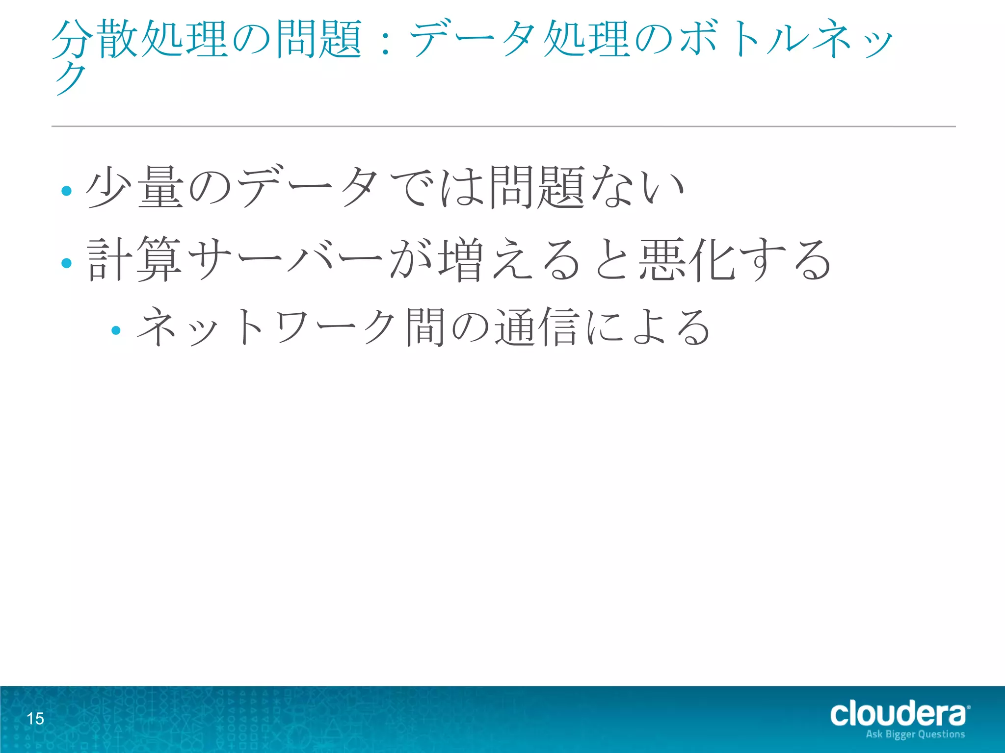 分散処理の問題：データ処理のボトルネッ
     ク

     • 少量のデータでは問題ない
     • 計算サーバーが増えると悪化する
      •   ネットワーク間の通信による




15
 