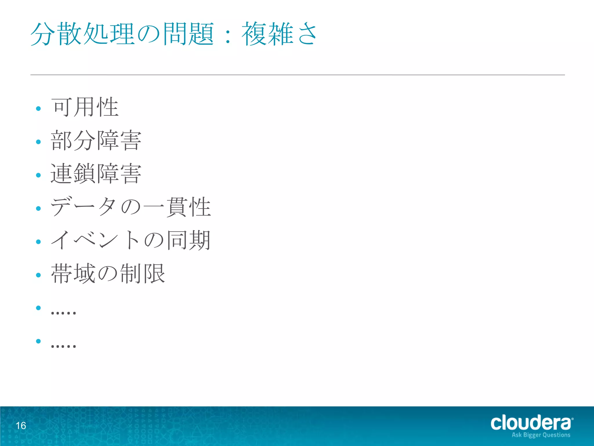分散処理の問題：複雑さ

     •   可用性
     •   部分障害
     •   連鎖障害
     •   データの一貫性
     •   イベントの同期
     •   帯域の制限
     •   …..
     •   …..


16
 