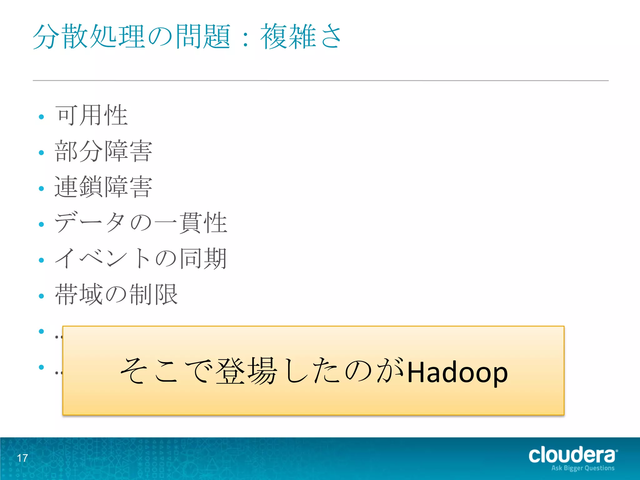 分散処理の問題：複雑さ

     •   可用性
     •   部分障害
     •   連鎖障害
     •   データの一貫性
     •   イベントの同期
     •   帯域の制限
     •   …..
     •   ….. そこで登場したのがHadoop


17
 