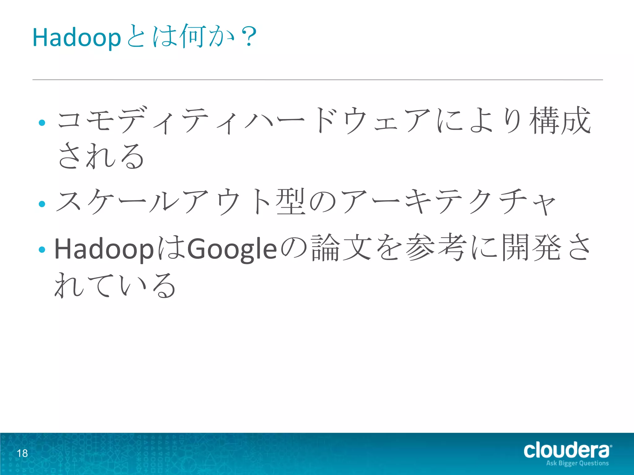 Hadoopとは何か？


     • コモディティハードウェアにより構成
       される
     • スケールアウト型のアーキテクチャ
     • HadoopはGoogleの論文を参考に開発さ
       れている




18
 