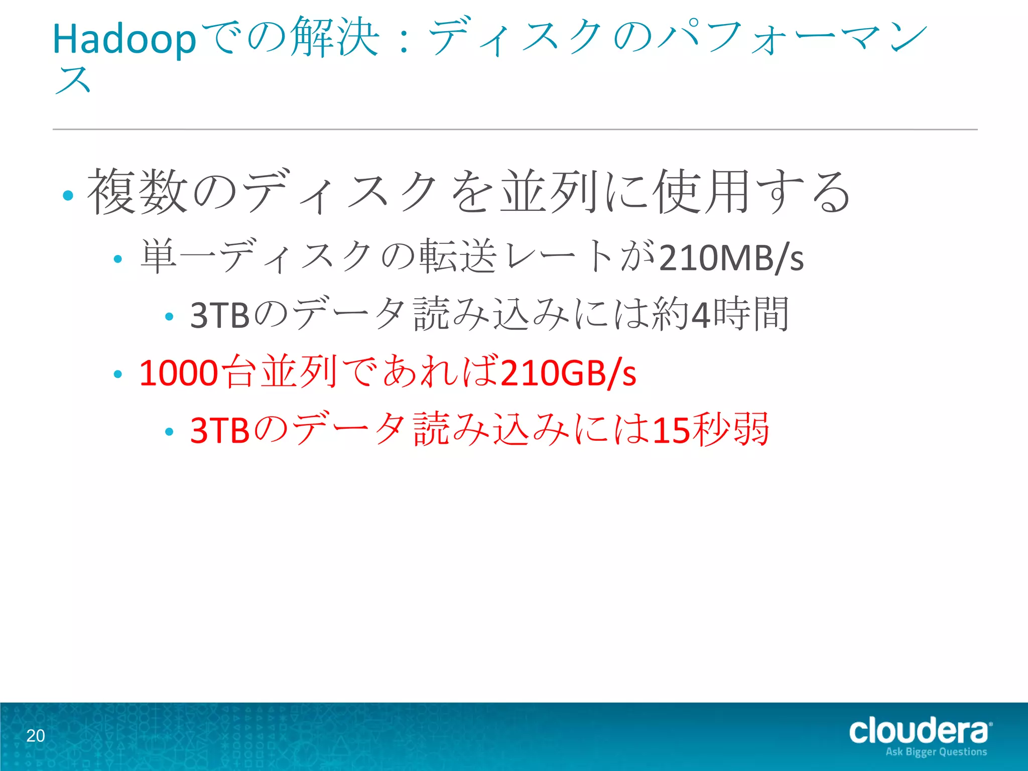 Hadoopでの解決：ディスクのパフォーマン
     ス

     • 複数のディスクを並列に使用する
        • 単一ディスクの転送レートが210MB/s
           • 3TBのデータ読み込みには約4時間
        • 1000台並列であれば210GB/s
           • 3TBのデータ読み込みには15秒弱




20
 