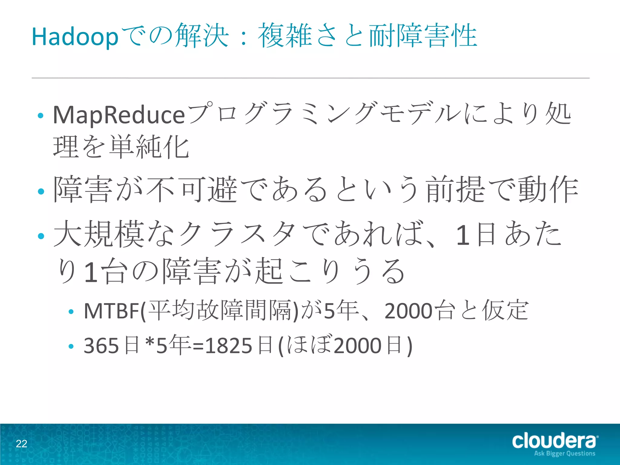Hadoopでの解決：複雑さと耐障害性

     •   MapReduceプログラミングモデルにより処
         理を単純化
     • 障害が不可避であるという前提で動作
     • 大規模なクラスタであれば、1日あた
         り1台の障害が起こりうる
         • MTBF(平均故障間隔)が5年、2000台と仮定
         • 365日*5年=1825日(ほぼ2000日)



22
 