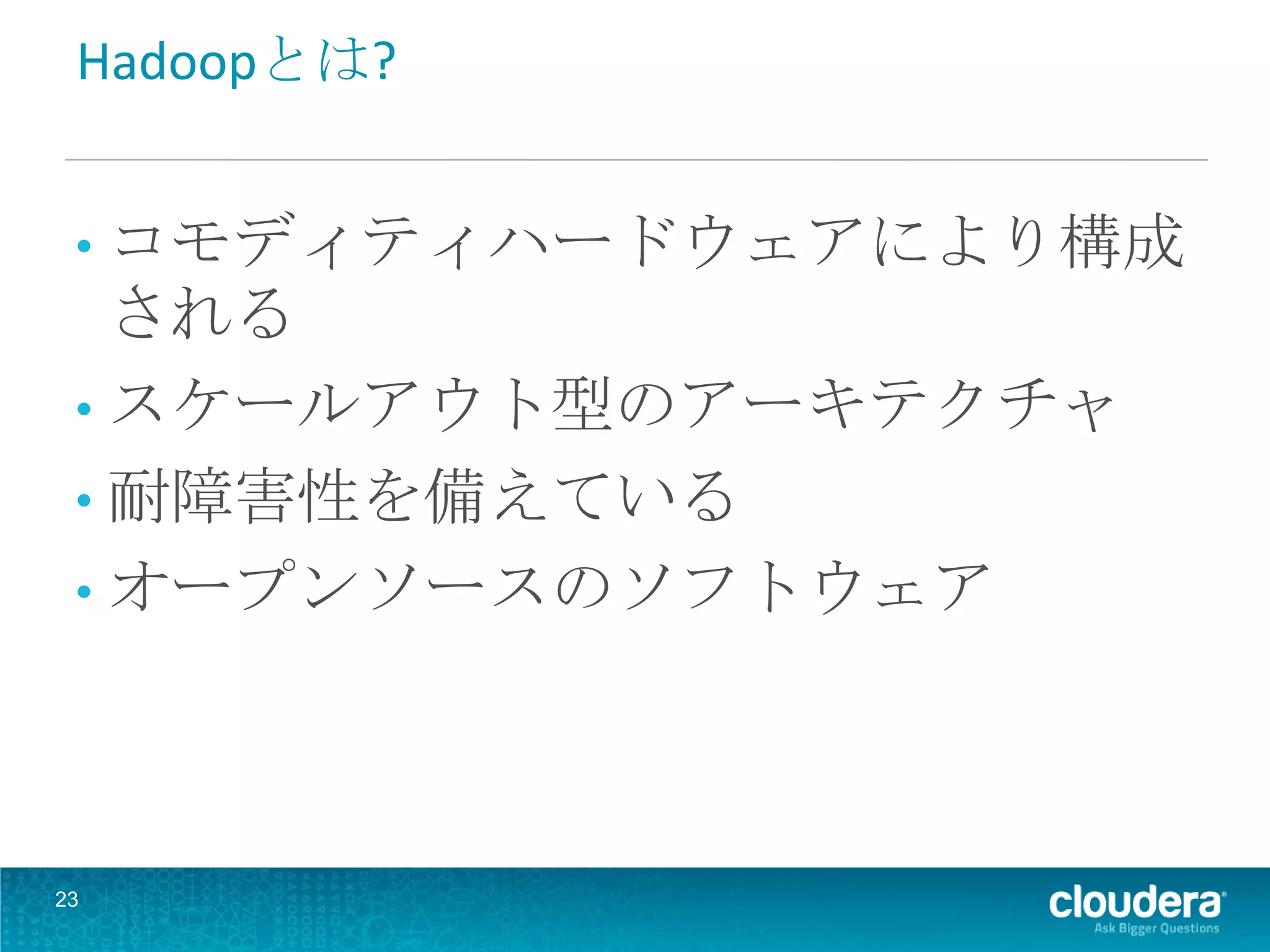 Hadoopとは?


 • コモディティハードウェアにより構成
   される
 • スケールアウト型のアーキテクチャ
 • 耐障害性を備えている
 • オープンソースのソフトウェア




23
 