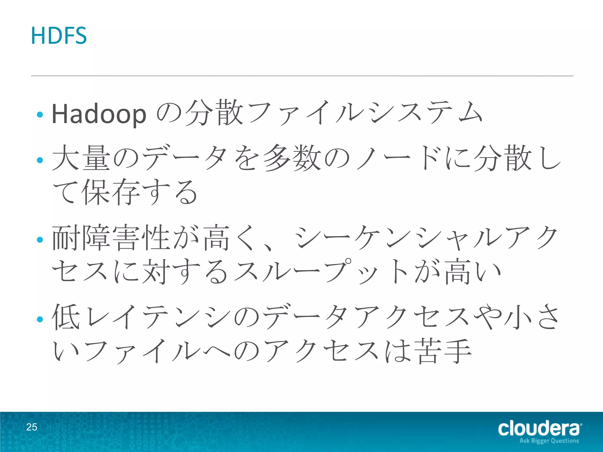 HDFS

 • Hadoop の分散ファイルシステム
 • 大量のデータを多数のノードに分散し
     て保存する
 • 耐障害性が高く、シーケンシャルアク
     セスに対するスループットが高い
 • 低レイテンシのデータアクセスや小さ
     いファイルへのアクセスは苦手

25
 