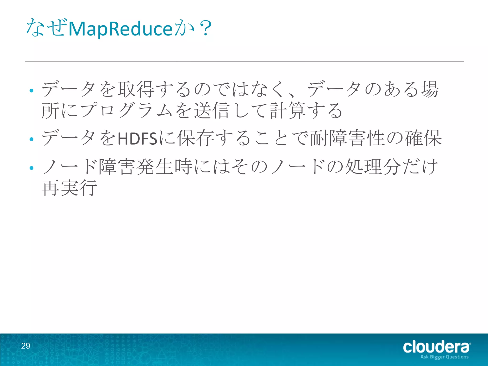 なぜMapReduceか？

 • データを取得するのではなく、データのある場
   所にプログラムを送信して計算する
 • データをHDFSに保存することで耐障害性の確保
 •   ノード障害発生時にはそのノードの処理分だけ
     再実行




29
 