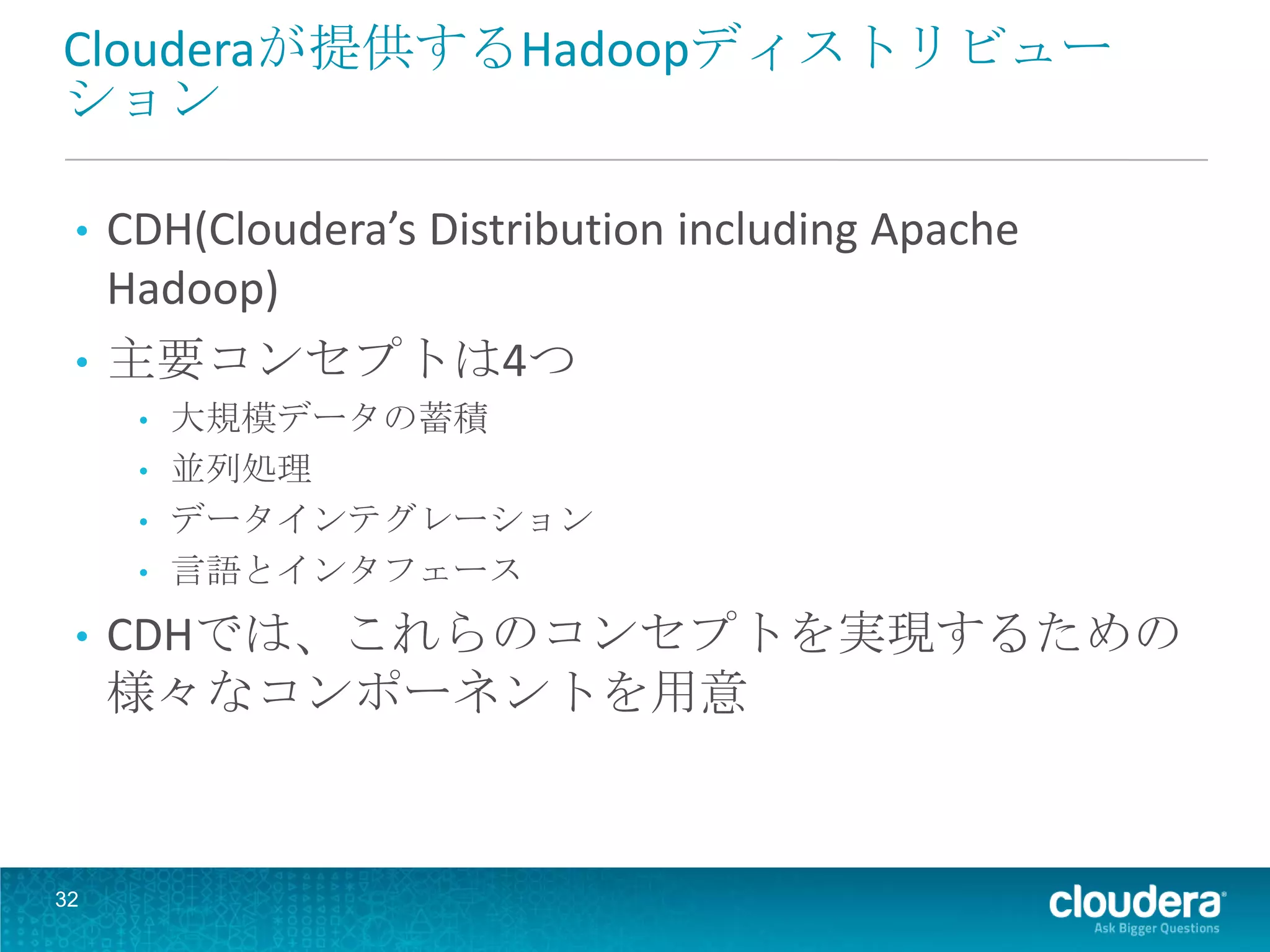 Clouderaが提供するHadoopディストリビュー
ション

 • CDH(Cloudera’s Distribution including Apache
   Hadoop)
 • 主要コンセプトは4つ
     •   大規模データの蓄積
     •   並列処理
     •   データインテグレーション
     •   言語とインタフェース
 •   CDHでは、これらのコンセプトを実現するための
     様々なコンポーネントを用意



32
 
