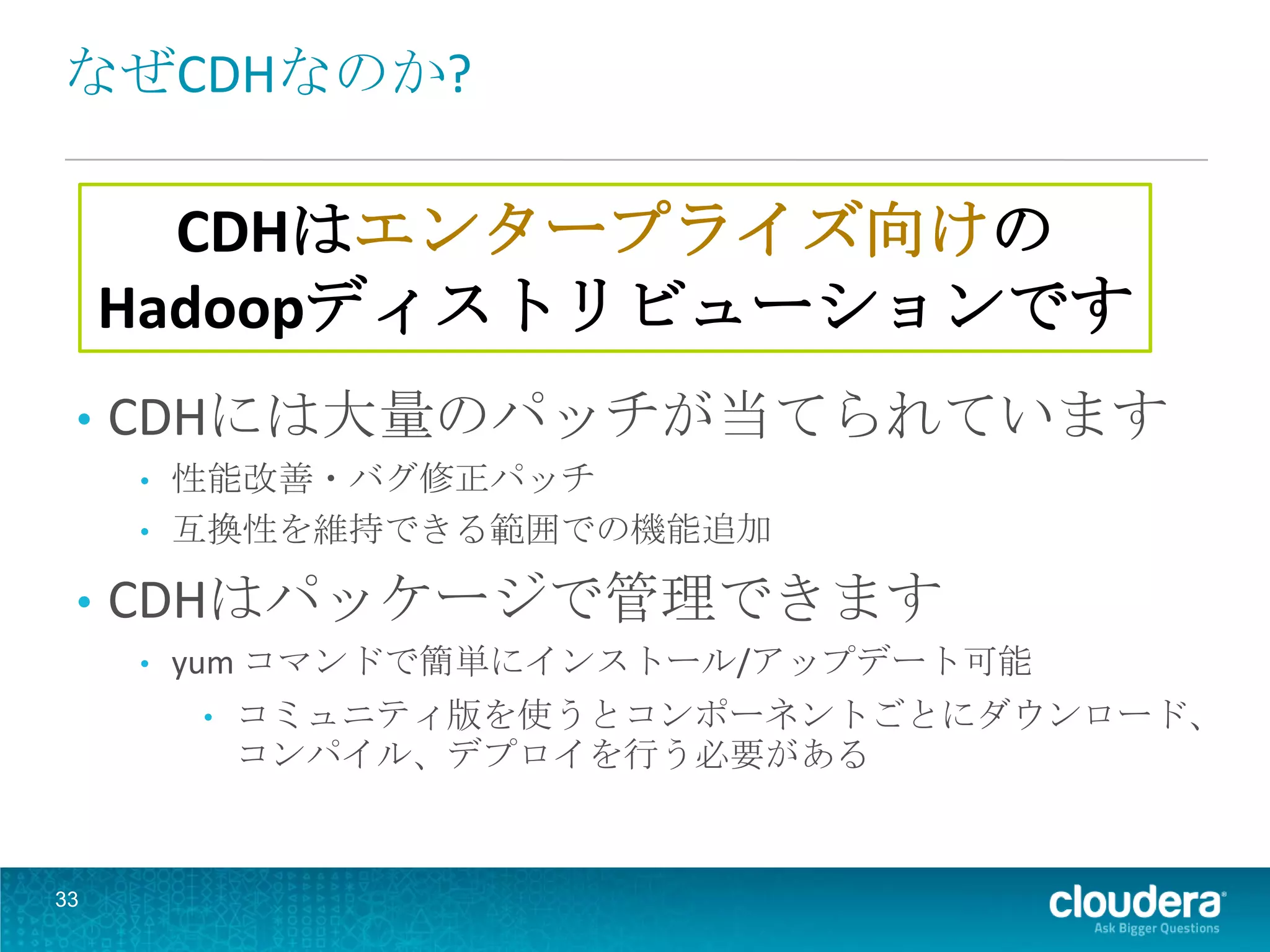 なぜCDHなのか?

       CDHはエンタープライズ向けの
     Hadoopディストリビューションです
 •   CDHには大量のパッチが当てられています
     •   性能改善・バグ修正パッチ
     •   互換性を維持できる範囲での機能追加

 •   CDHはパッケージで管理できます
     •   yum コマンドで簡単にインストール/アップデート可能
         •   コミュニティ版を使うとコンポーネントごとにダウンロード、
             コンパイル、デプロイを行う必要がある


33
 