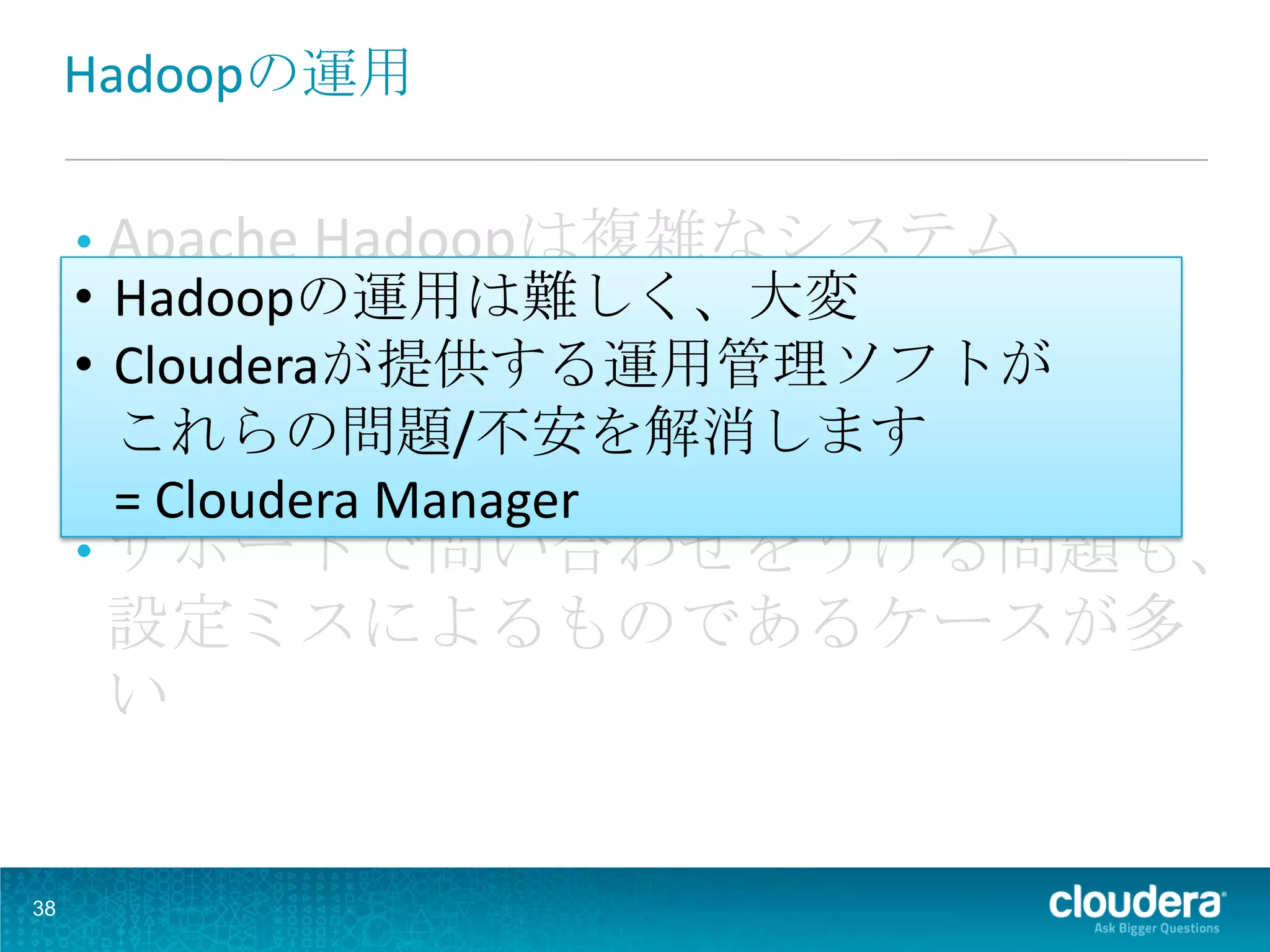 Hadoopの運用

     • Apache Hadoopは複雑なシステム
     • Hadoopの運用は難しく、大変
        • 非常に多くの要素がある
     • Clouderaが提供する運用管理ソフトが
        • ネットワークやストレージなど、考慮することが多い
       これらの問題/不安を解消します
     • 設定項目も膨大
       = Cloudera Manager
     • サポートで問い合わせをうける問題も、
      設定ミスによるものであるケースが多
      い


38
 