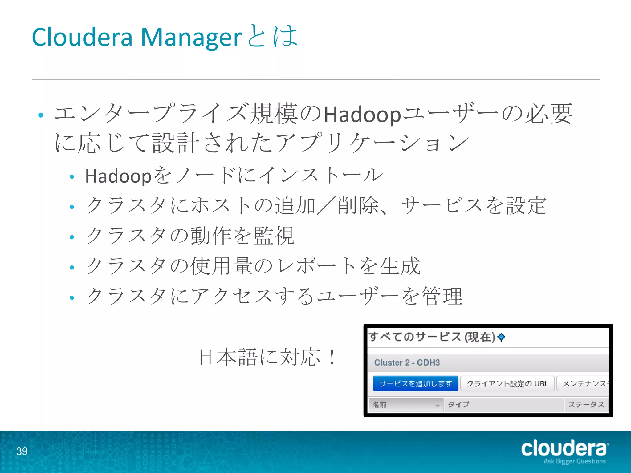 Cloudera Managerとは

     •   エンタープライズ規模のHadoopユーザーの必要
         に応じて設計されたアプリケーション
         • Hadoopをノードにインストール
         • クラスタにホストの追加／削除、サービスを設定
         • クラスタの動作を監視
         • クラスタの使用量のレポートを生成
         • クラスタにアクセスするユーザーを管理


                日本語に対応！



39
 