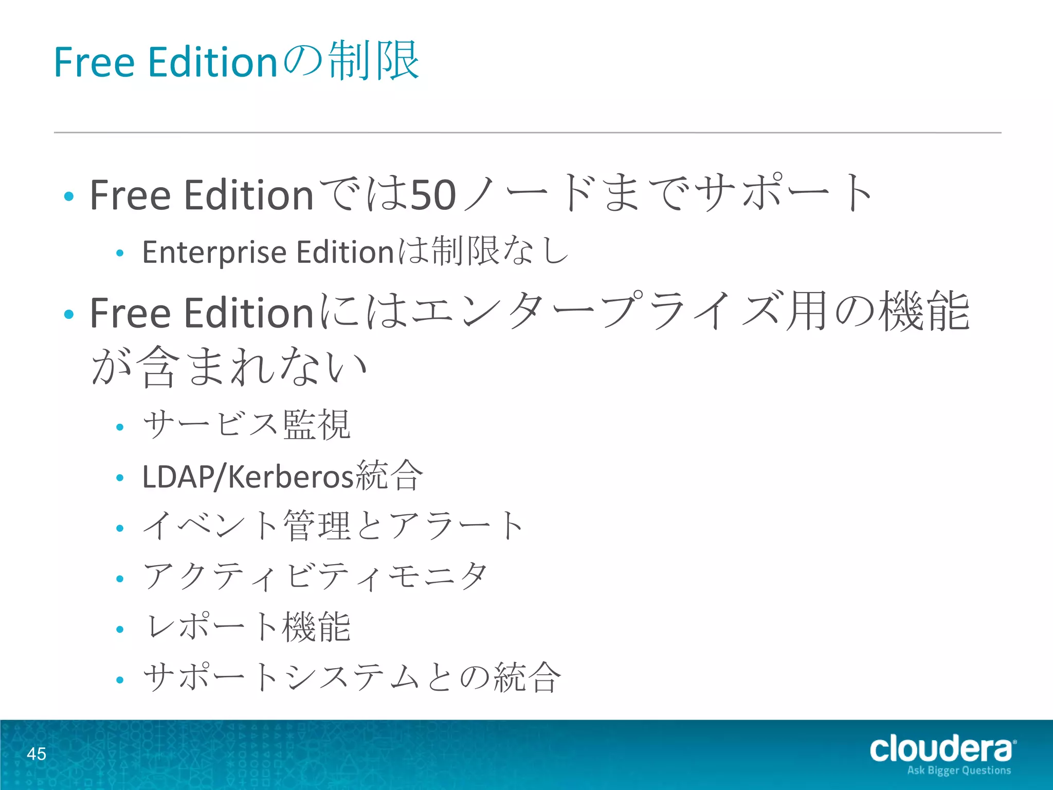 Free Editionの制限

     •   Free Editionでは50ノードまでサポート
         •   Enterprise Editionは制限なし
     •   Free Editionにはエンタープライズ用の機能
         が含まれない
         • サービス監視
         • LDAP/Kerberos統合
         • イベント管理とアラート
         • アクティビティモニタ
         • レポート機能
         • サポートシステムとの統合

45
 