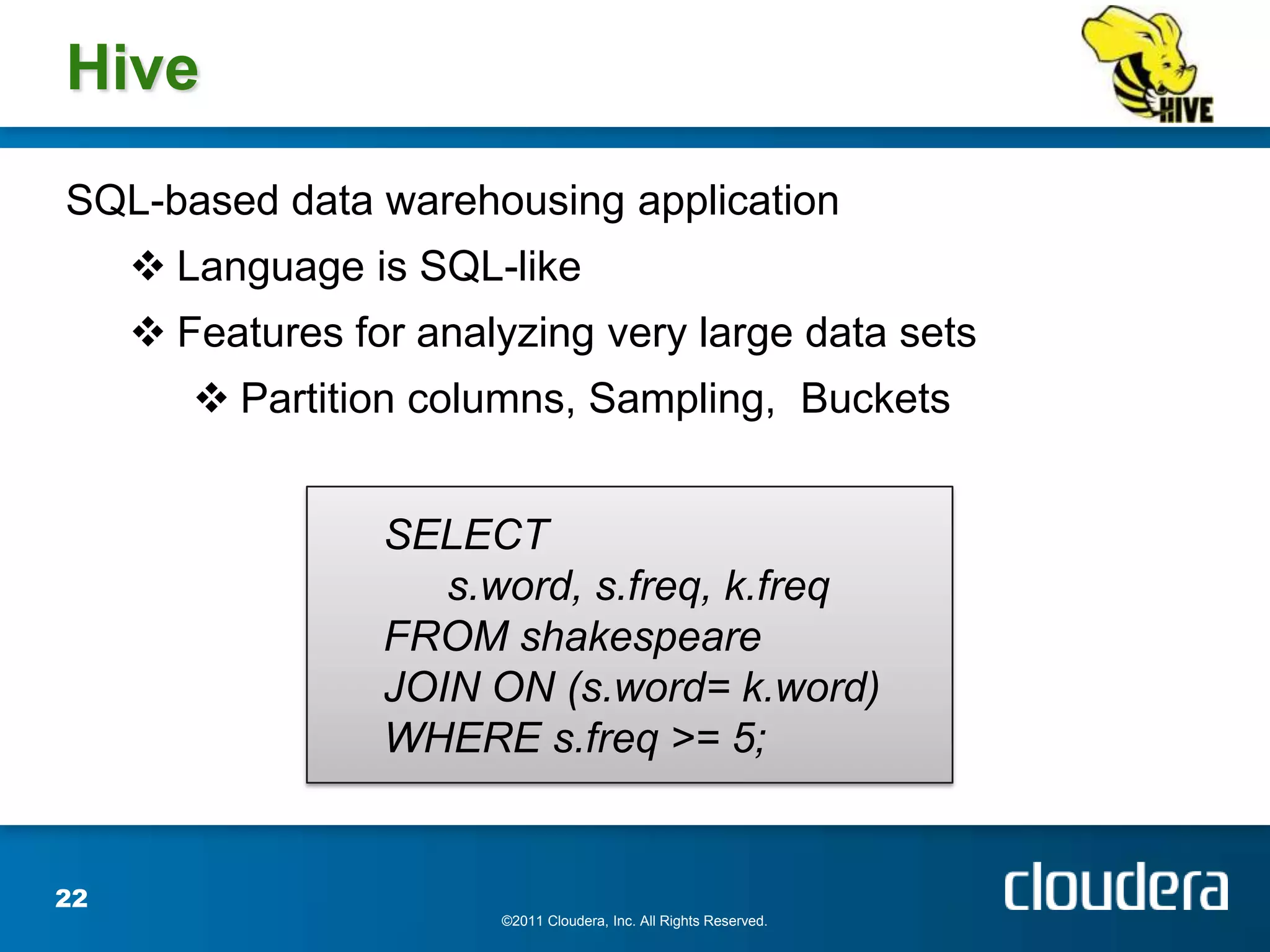 Hive
SQL-based data warehousing application
      Language is SQL-like
      Features for analyzing very large data sets
         Partition columns, Sampling, Buckets


                  SELECT
                     s.word, s.freq, k.freq
                  FROM shakespeare
                  JOIN ON (s.word= k.word)
                  WHERE s.freq >= 5;


22
                        ©2011 Cloudera, Inc. All Rights Reserved.
 