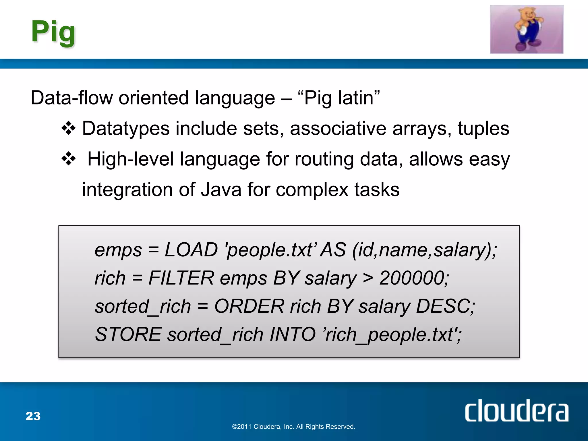 Pig

Data-flow oriented language – “Pig latin”
      Datatypes include sets, associative arrays, tuples
      High-level language for routing data, allows easy
       integration of Java for complex tasks


        emps = LOAD 'people.txt’ AS (id,name,salary);
        rich = FILTER emps BY salary > 200000;
        sorted_rich = ORDER rich BY salary DESC;
        STORE sorted_rich INTO ’rich_people.txt';



23
                        ©2011 Cloudera, Inc. All Rights Reserved.
 