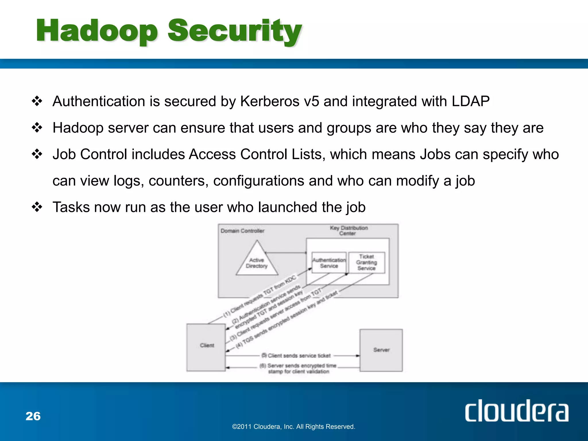 Hadoop Security

 Authentication is secured by Kerberos v5 and integrated with LDAP
 Hadoop server can ensure that users and groups are who they say they are
 Job Control includes Access Control Lists, which means Jobs can specify who
     can view logs, counters, configurations and who can modify a job
 Tasks now run as the user who launched the job




26
                                ©2011 Cloudera, Inc. All Rights Reserved.
 
