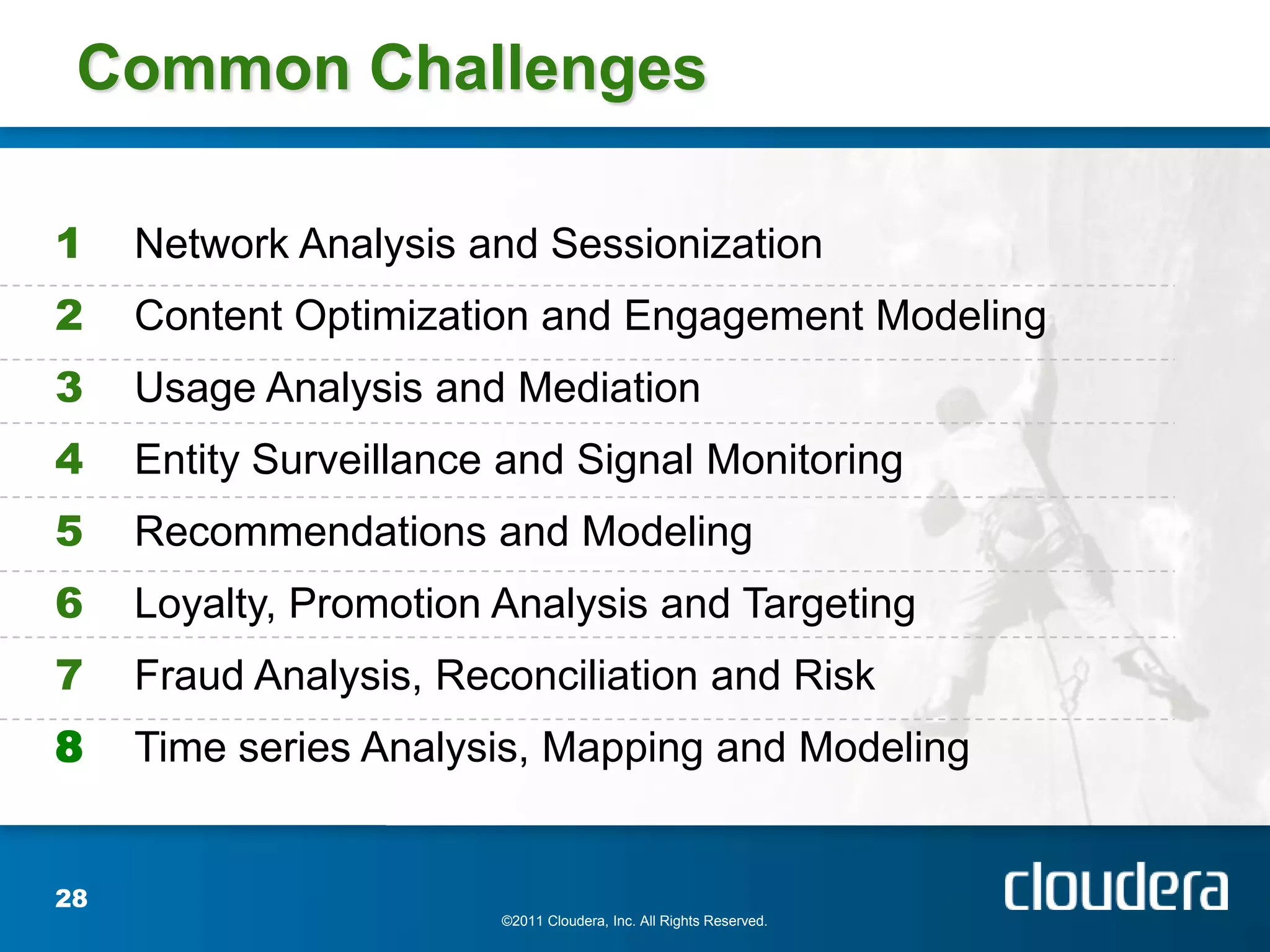 Common Challenges

1    Network Analysis and Sessionization
2    Content Optimization and Engagement Modeling
3    Usage Analysis and Mediation
4    Entity Surveillance and Signal Monitoring
5    Recommendations and Modeling
6    Loyalty, Promotion Analysis and Targeting
7    Fraud Analysis, Reconciliation and Risk
8    Time series Analysis, Mapping and Modeling


28
                        ©2011 Cloudera, Inc. All Rights Reserved.
 