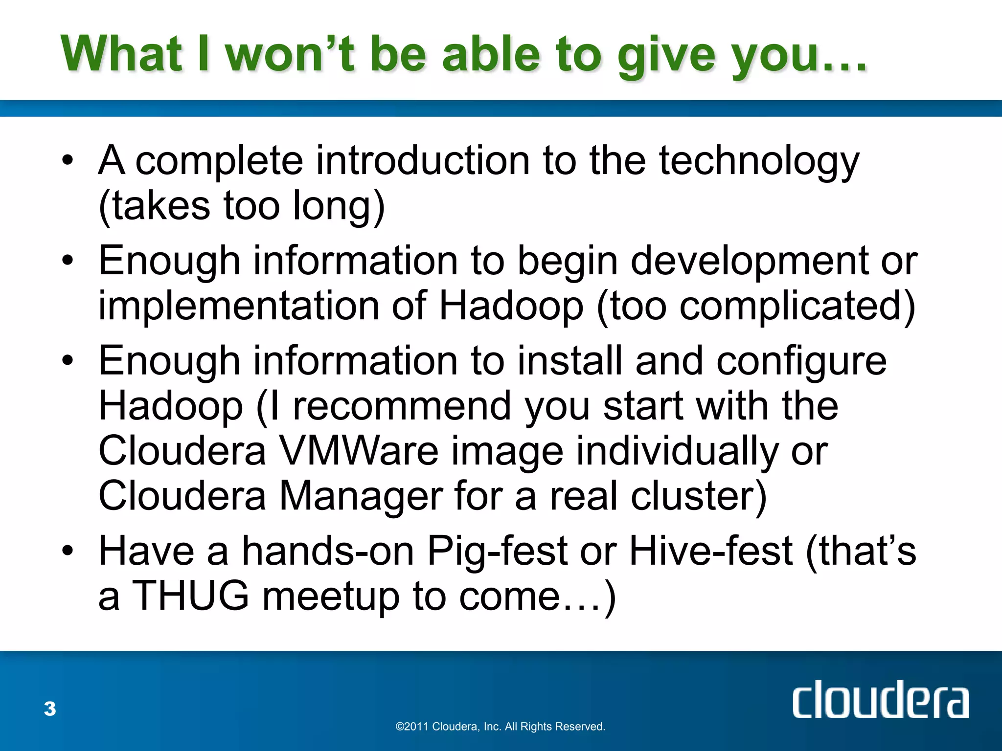 What I won’t be able to give you…

    • A complete introduction to the technology
      (takes too long)
    • Enough information to begin development or
      implementation of Hadoop (too complicated)
    • Enough information to install and configure
      Hadoop (I recommend you start with the
      Cloudera VMWare image individually or
      Cloudera Manager for a real cluster)
    • Have a hands-on Pig-fest or Hive-fest (that’s
      a THUG meetup to come…)

3
                      ©2011 Cloudera, Inc. All Rights Reserved.
 