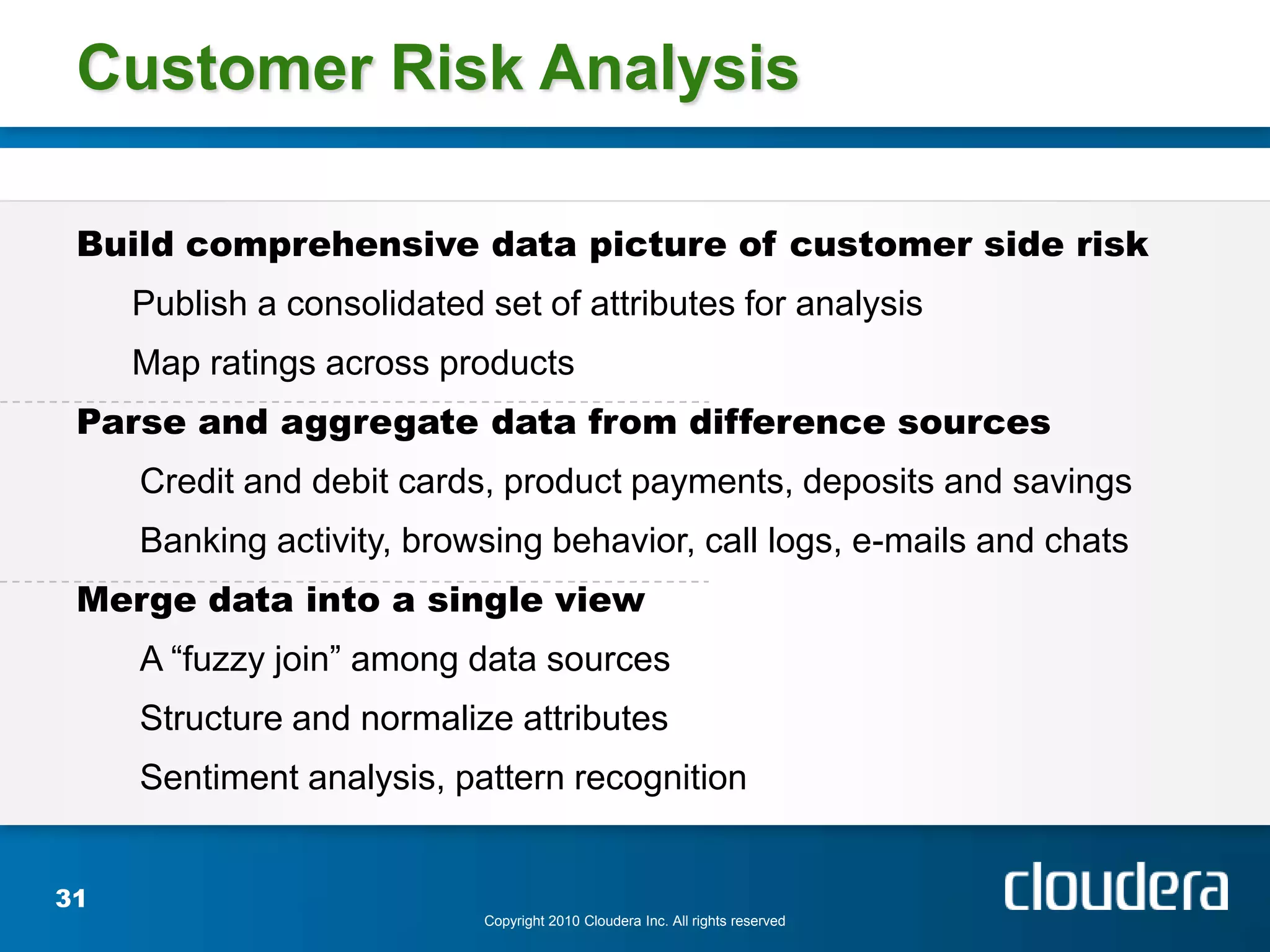 Customer Risk Analysis

 Build comprehensive data picture of customer side risk
     Publish a consolidated set of attributes for analysis
     Map ratings across products
 Parse and aggregate data from difference sources
     Credit and debit cards, product payments, deposits and savings
     Banking activity, browsing behavior, call logs, e-mails and chats
 Merge data into a single view
     A “fuzzy join” among data sources
     Structure and normalize attributes
     Sentiment analysis, pattern recognition


31
                            Copyright 2010 Cloudera Inc. All rights reserved
 