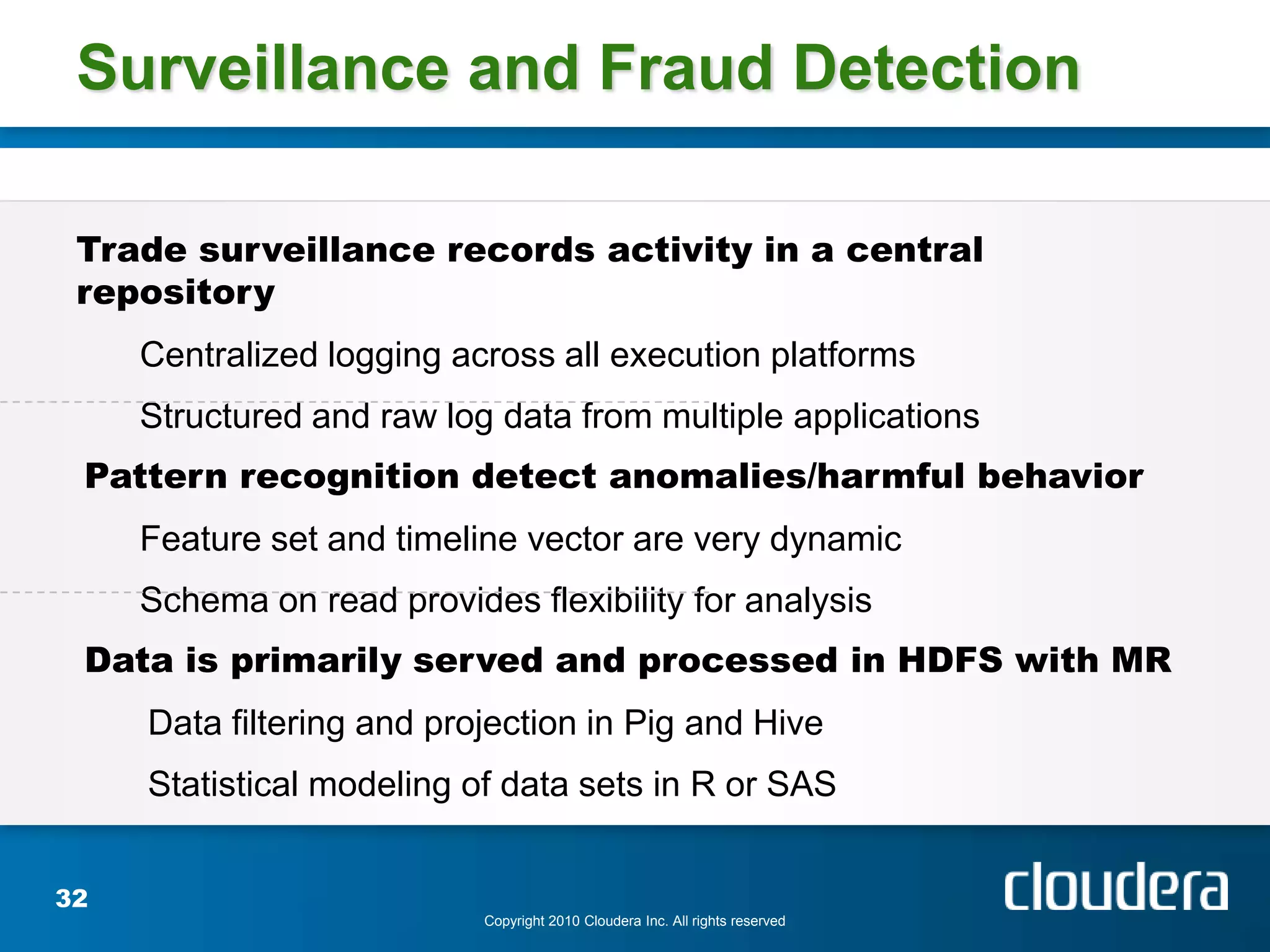 Surveillance and Fraud Detection

 Trade surveillance records activity in a central
 repository
     Centralized logging across all execution platforms
     Structured and raw log data from multiple applications
 Pattern recognition detect anomalies/harmful behavior
     Feature set and timeline vector are very dynamic
     Schema on read provides flexibility for analysis
 Data is primarily served and processed in HDFS with MR
     Data filtering and projection in Pig and Hive
     Statistical modeling of data sets in R or SAS


32
                           Copyright 2010 Cloudera Inc. All rights reserved
 