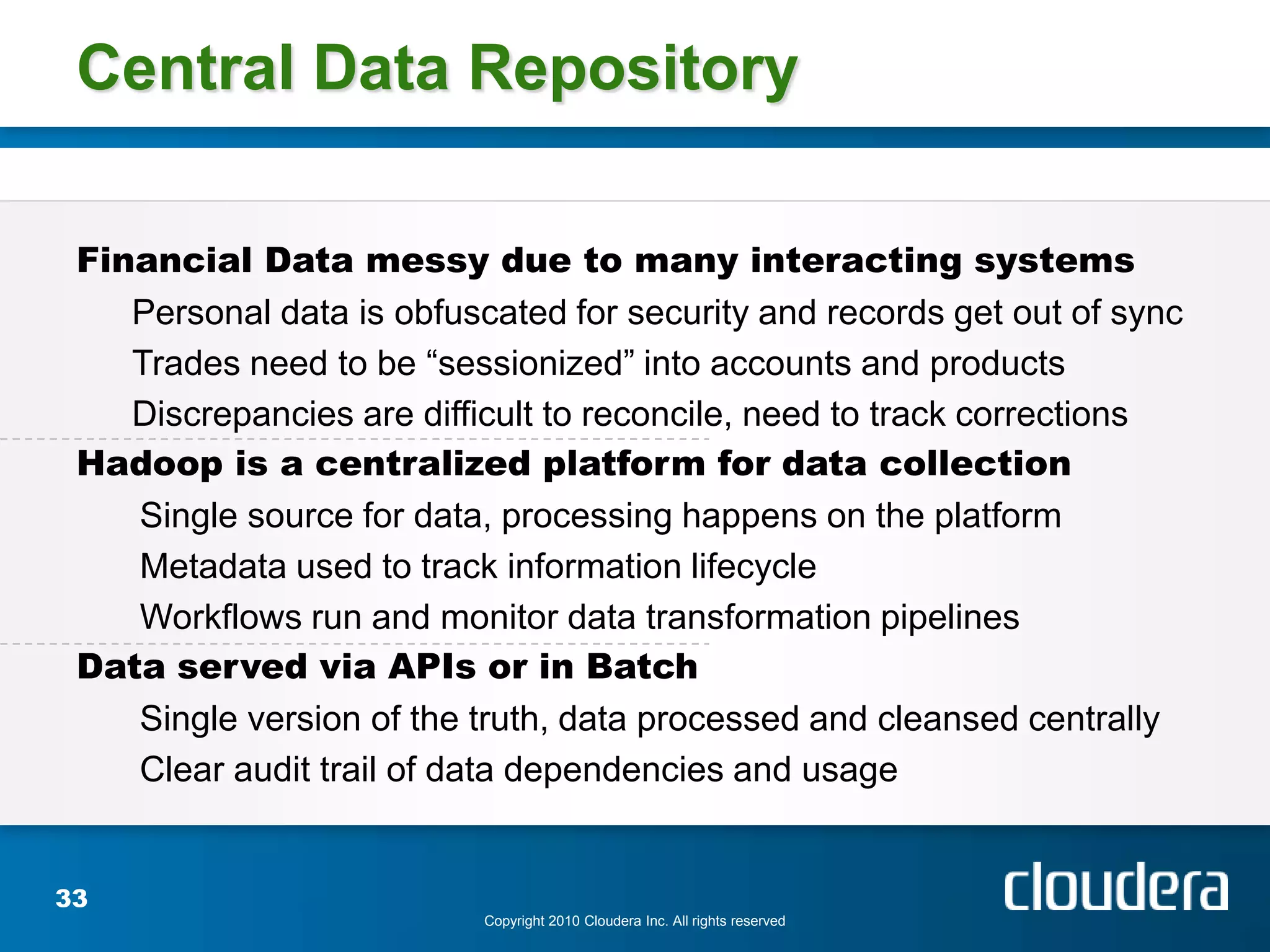 Central Data Repository

 Financial Data messy due to many interacting systems
    Personal data is obfuscated for security and records get out of sync
    Trades need to be “sessionized” into accounts and products
    Discrepancies are difficult to reconcile, need to track corrections
 Hadoop is a centralized platform for data collection
    Single source for data, processing happens on the platform
    Metadata used to track information lifecycle
    Workflows run and monitor data transformation pipelines
 Data served via APIs or in Batch
    Single version of the truth, data processed and cleansed centrally
    Clear audit trail of data dependencies and usage


33
                           Copyright 2010 Cloudera Inc. All rights reserved
 