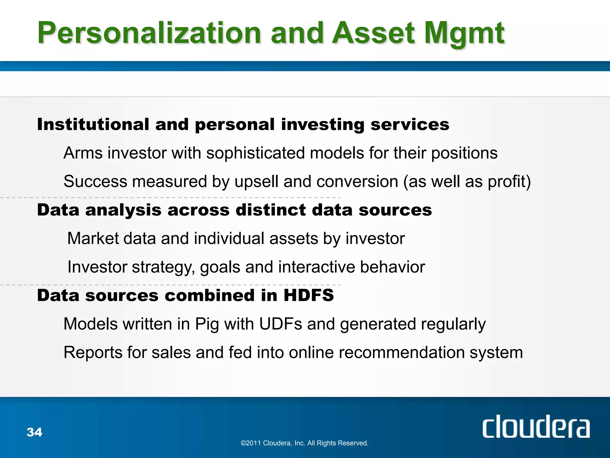 Personalization and Asset Mgmt

 Institutional and personal investing services
     Arms investor with sophisticated models for their positions
     Success measured by upsell and conversion (as well as profit)
 Data analysis across distinct data sources
     Market data and individual assets by investor
     Investor strategy, goals and interactive behavior
 Data sources combined in HDFS
     Models written in Pig with UDFs and generated regularly
     Reports for sales and fed into online recommendation system



34
                             ©2011 Cloudera, Inc. All Rights Reserved.
 