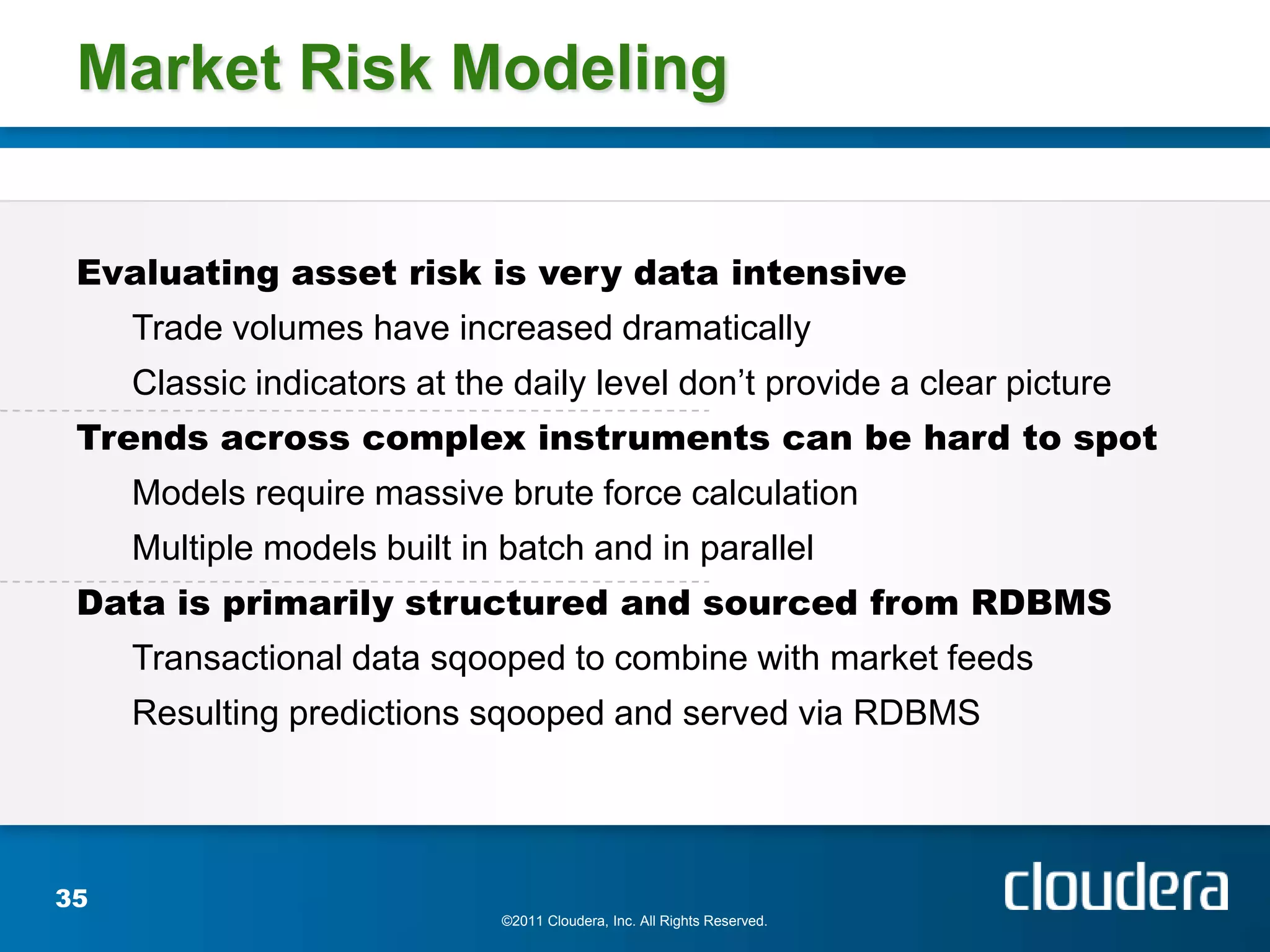 Market Risk Modeling


 Evaluating asset risk is very data intensive
     Trade volumes have increased dramatically
     Classic indicators at the daily level don’t provide a clear picture
 Trends across complex instruments can be hard to spot
     Models require massive brute force calculation
     Multiple models built in batch and in parallel
 Data is primarily structured and sourced from RDBMS
     Transactional data sqooped to combine with market feeds
     Resulting predictions sqooped and served via RDBMS




35
                              ©2011 Cloudera, Inc. All Rights Reserved.
 