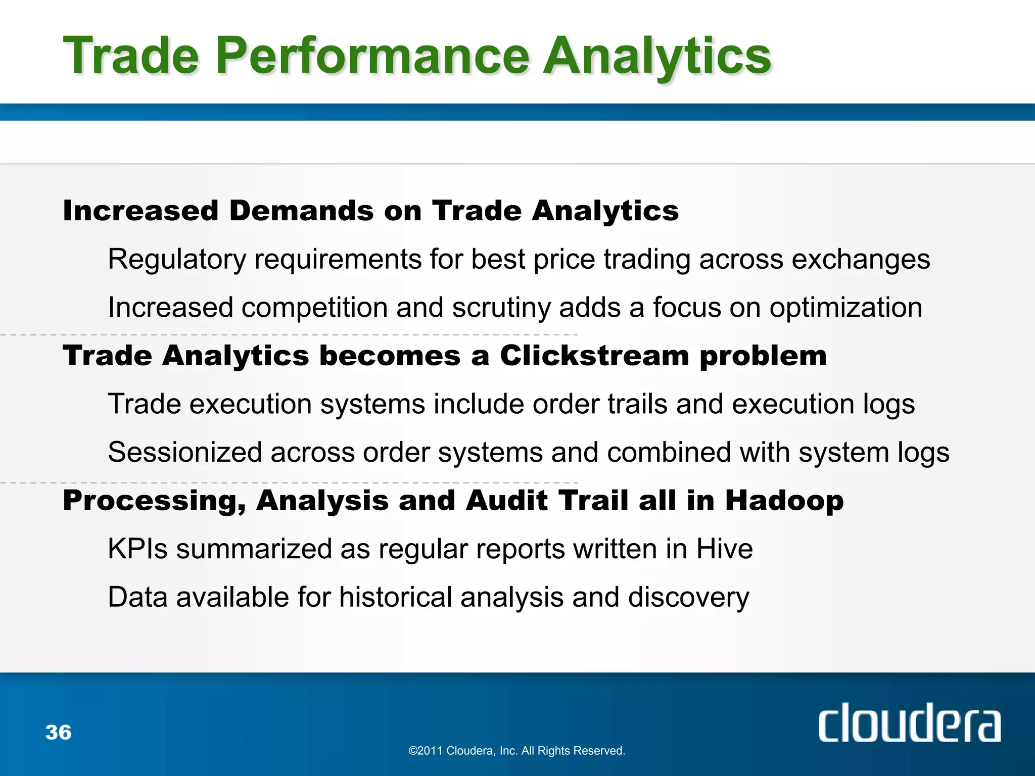 Trade Performance Analytics

 Increased Demands on Trade Analytics
     Regulatory requirements for best price trading across exchanges
     Increased competition and scrutiny adds a focus on optimization
 Trade Analytics becomes a Clickstream problem
     Trade execution systems include order trails and execution logs
     Sessionized across order systems and combined with system logs
 Processing, Analysis and Audit Trail all in Hadoop
     KPIs summarized as regular reports written in Hive
     Data available for historical analysis and discovery



36
                             ©2011 Cloudera, Inc. All Rights Reserved.
 
