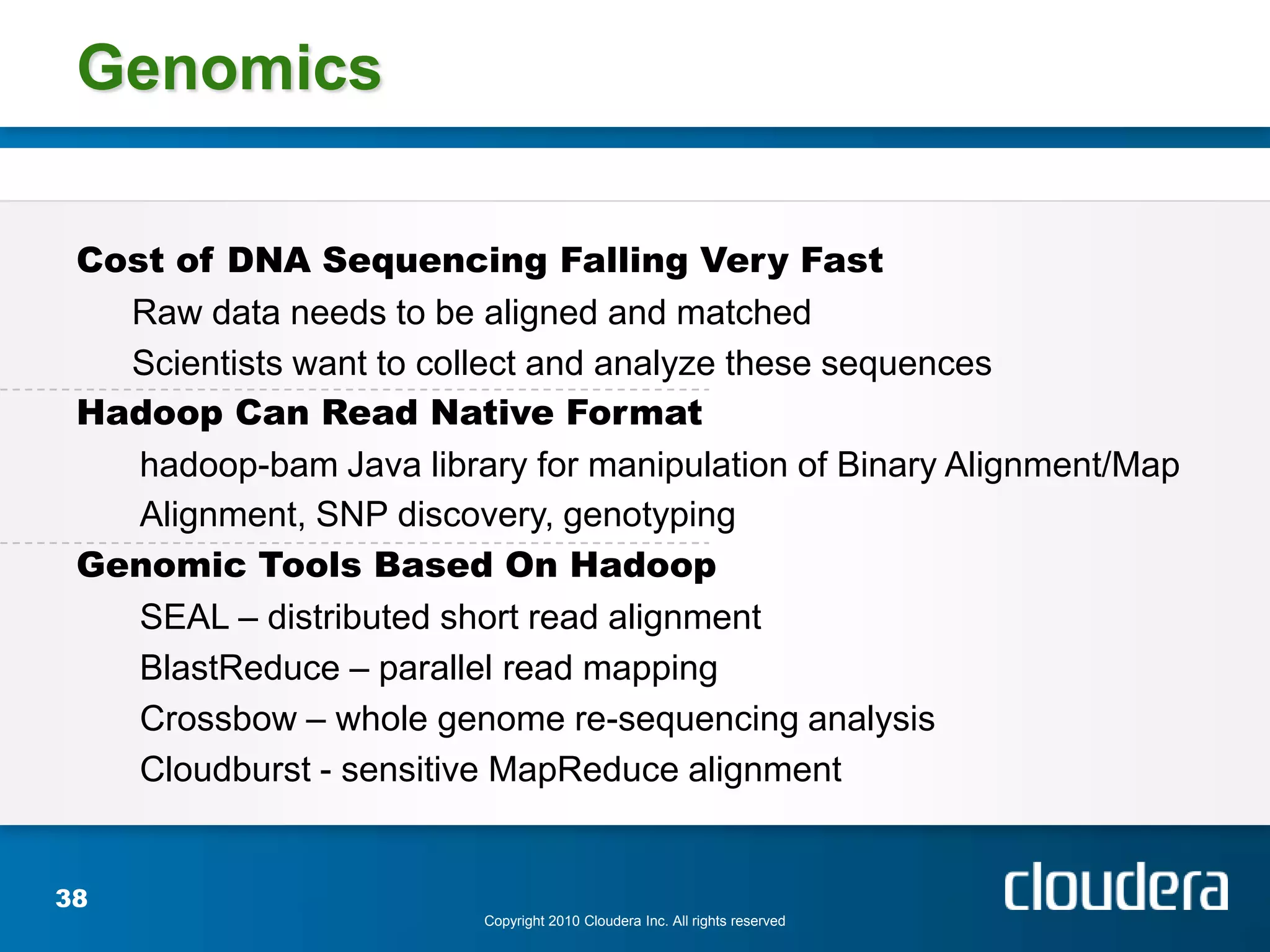 Genomics

 Cost of DNA Sequencing Falling Very Fast
   Raw data needs to be aligned and matched
   Scientists want to collect and analyze these sequences
 Hadoop Can Read Native Format
    hadoop-bam Java library for manipulation of Binary Alignment/Map
    Alignment, SNP discovery, genotyping
 Genomic Tools Based On Hadoop
    SEAL – distributed short read alignment
    BlastReduce – parallel read mapping
    Crossbow – whole genome re-sequencing analysis
    Cloudburst - sensitive MapReduce alignment


38
                         Copyright 2010 Cloudera Inc. All rights reserved
 