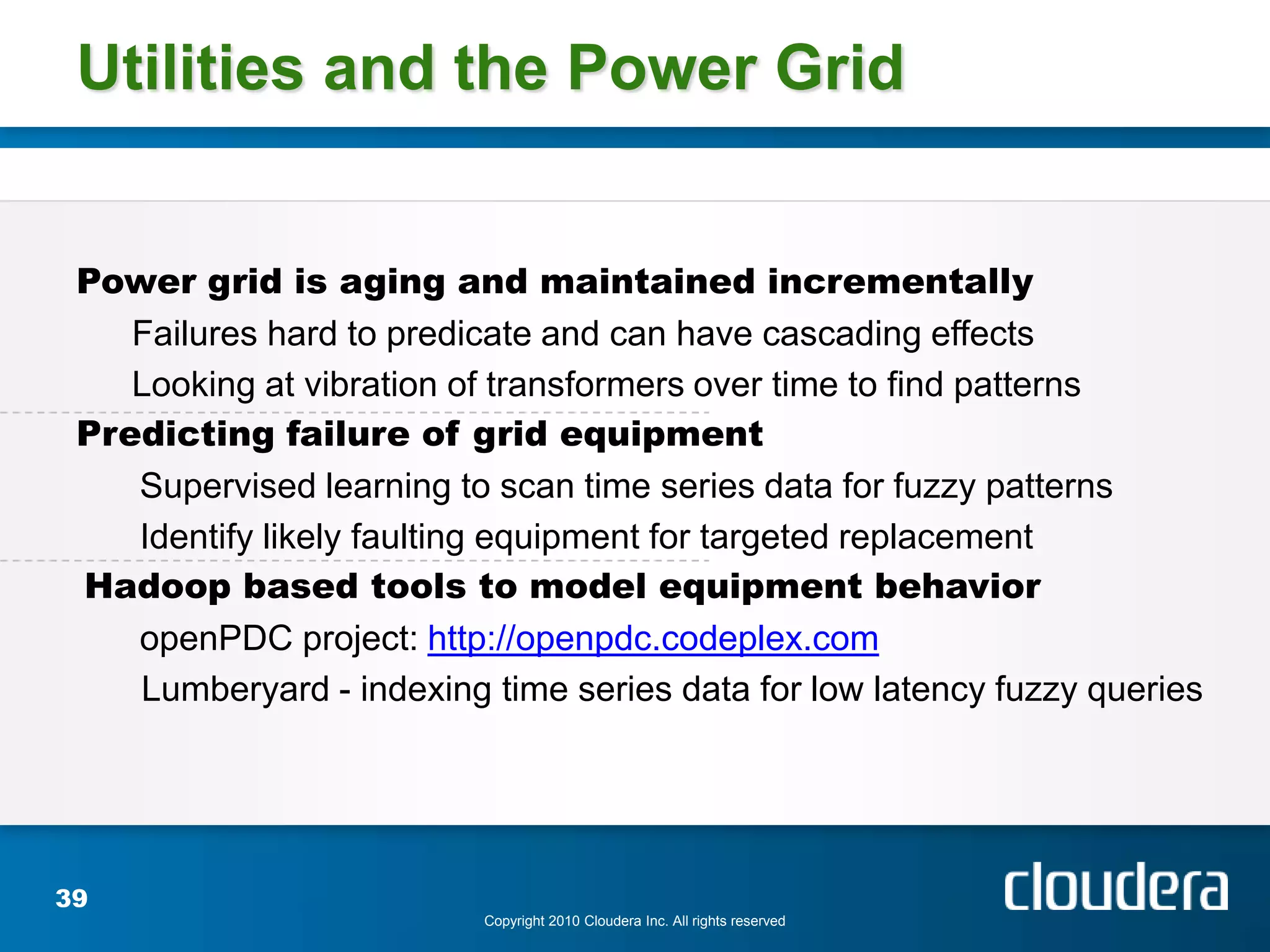Utilities and the Power Grid


 Power grid is aging and maintained incrementally
    Failures hard to predicate and can have cascading effects
    Looking at vibration of transformers over time to find patterns
 Predicting failure of grid equipment
    Supervised learning to scan time series data for fuzzy patterns
    Identify likely faulting equipment for targeted replacement
 Hadoop based tools to model equipment behavior
    openPDC project: http://openpdc.codeplex.com
    Lumberyard - indexing time series data for low latency fuzzy queries




39
                          Copyright 2010 Cloudera Inc. All rights reserved
 