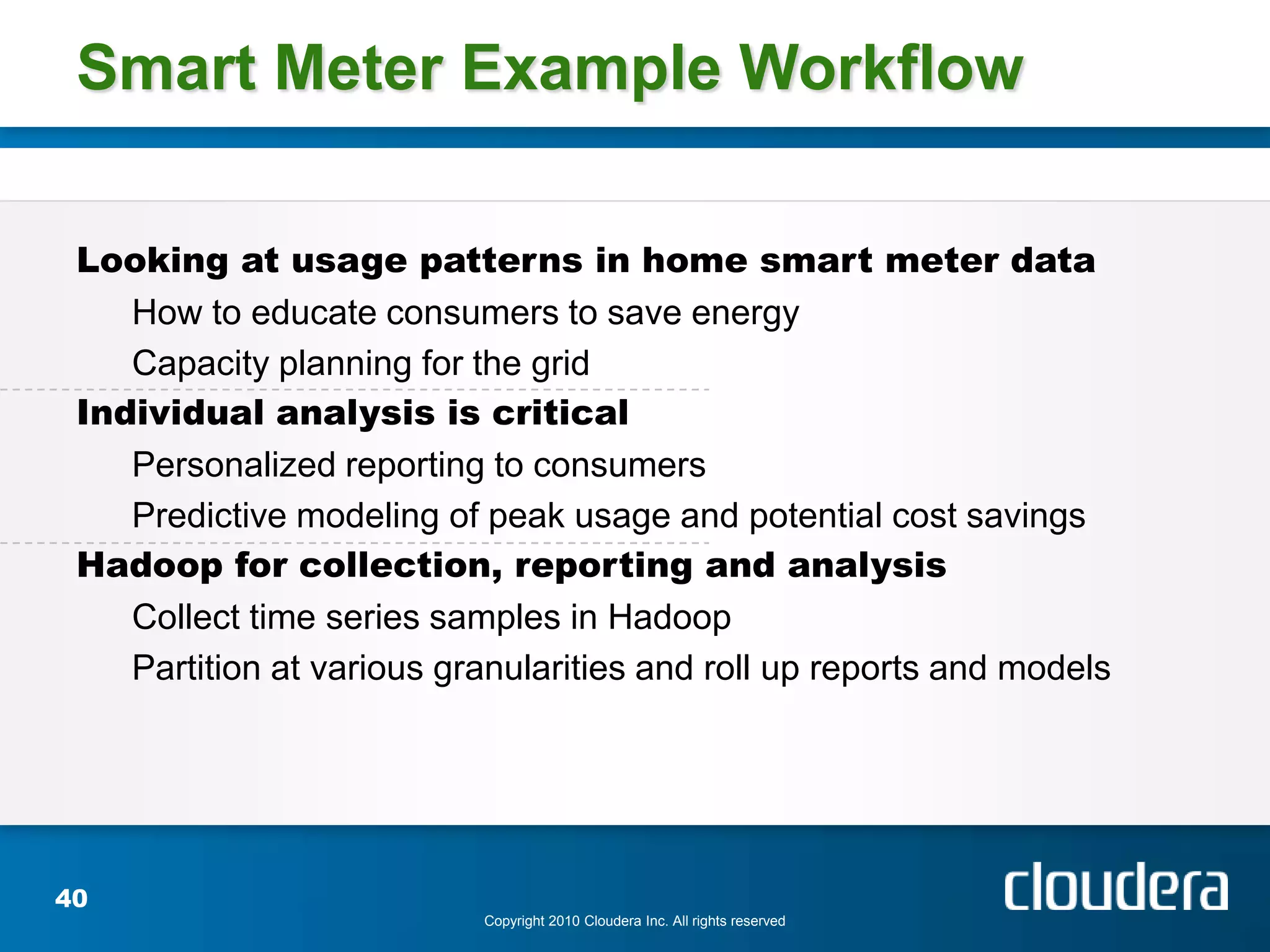 Smart Meter Example Workflow

 Looking at usage patterns in home smart meter data
    How to educate consumers to save energy
    Capacity planning for the grid
 Individual analysis is critical
    Personalized reporting to consumers
    Predictive modeling of peak usage and potential cost savings
 Hadoop for collection, reporting and analysis
    Collect time series samples in Hadoop
    Partition at various granularities and roll up reports and models




40
                           Copyright 2010 Cloudera Inc. All rights reserved
 