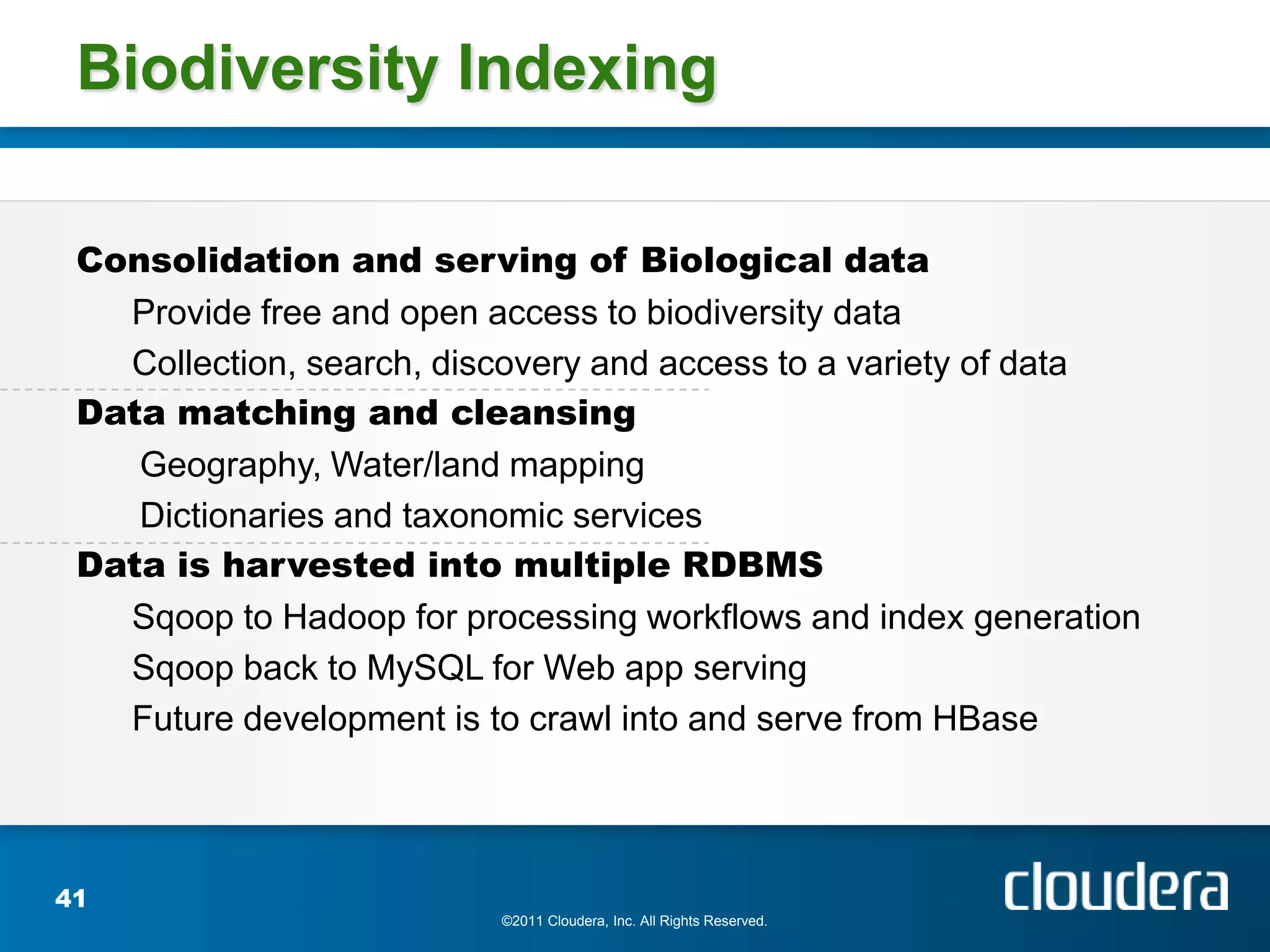 Biodiversity Indexing

 Consolidation and serving of Biological data
   Provide free and open access to biodiversity data
   Collection, search, discovery and access to a variety of data
 Data matching and cleansing
    Geography, Water/land mapping
    Dictionaries and taxonomic services
 Data is harvested into multiple RDBMS
   Sqoop to Hadoop for processing workflows and index generation
   Sqoop back to MySQL for Web app serving
   Future development is to crawl into and serve from HBase




41
                          ©2011 Cloudera, Inc. All Rights Reserved.
 
