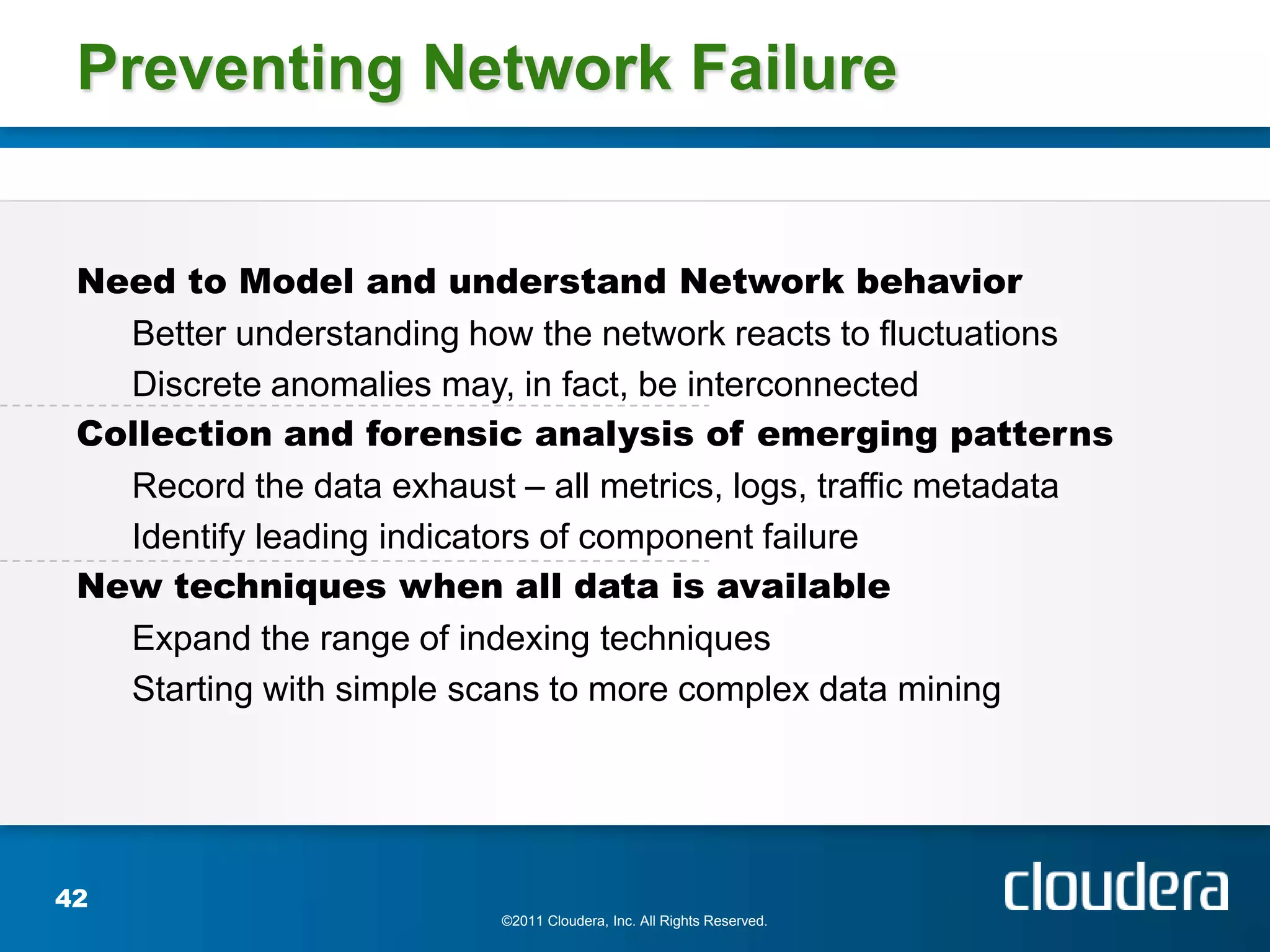 Preventing Network Failure


 Need to Model and understand Network behavior
   Better understanding how the network reacts to fluctuations
   Discrete anomalies may, in fact, be interconnected
 Collection and forensic analysis of emerging patterns
   Record the data exhaust – all metrics, logs, traffic metadata
   Identify leading indicators of component failure
 New techniques when all data is available
   Expand the range of indexing techniques
   Starting with simple scans to more complex data mining




42
                          ©2011 Cloudera, Inc. All Rights Reserved.
 