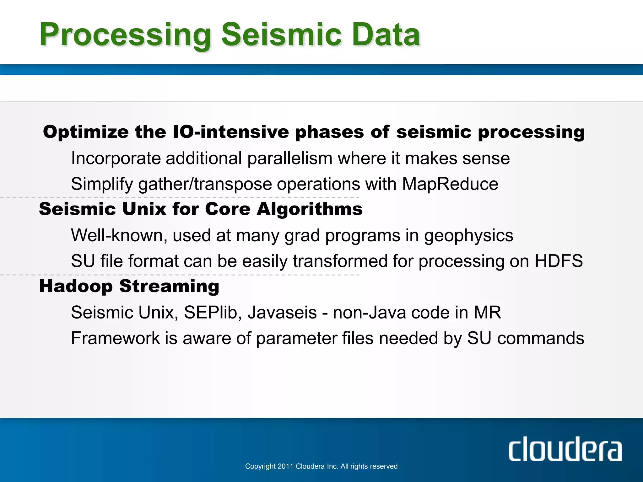 Processing Seismic Data

Optimize the IO-intensive phases of seismic processing
   Incorporate additional parallelism where it makes sense
   Simplify gather/transpose operations with MapReduce
Seismic Unix for Core Algorithms
   Well-known, used at many grad programs in geophysics
   SU file format can be easily transformed for processing on HDFS
Hadoop Streaming
   Seismic Unix, SEPlib, Javaseis - non-Java code in MR
   Framework is aware of parameter files needed by SU commands




                        Copyright 2011 Cloudera Inc. All rights reserved
 