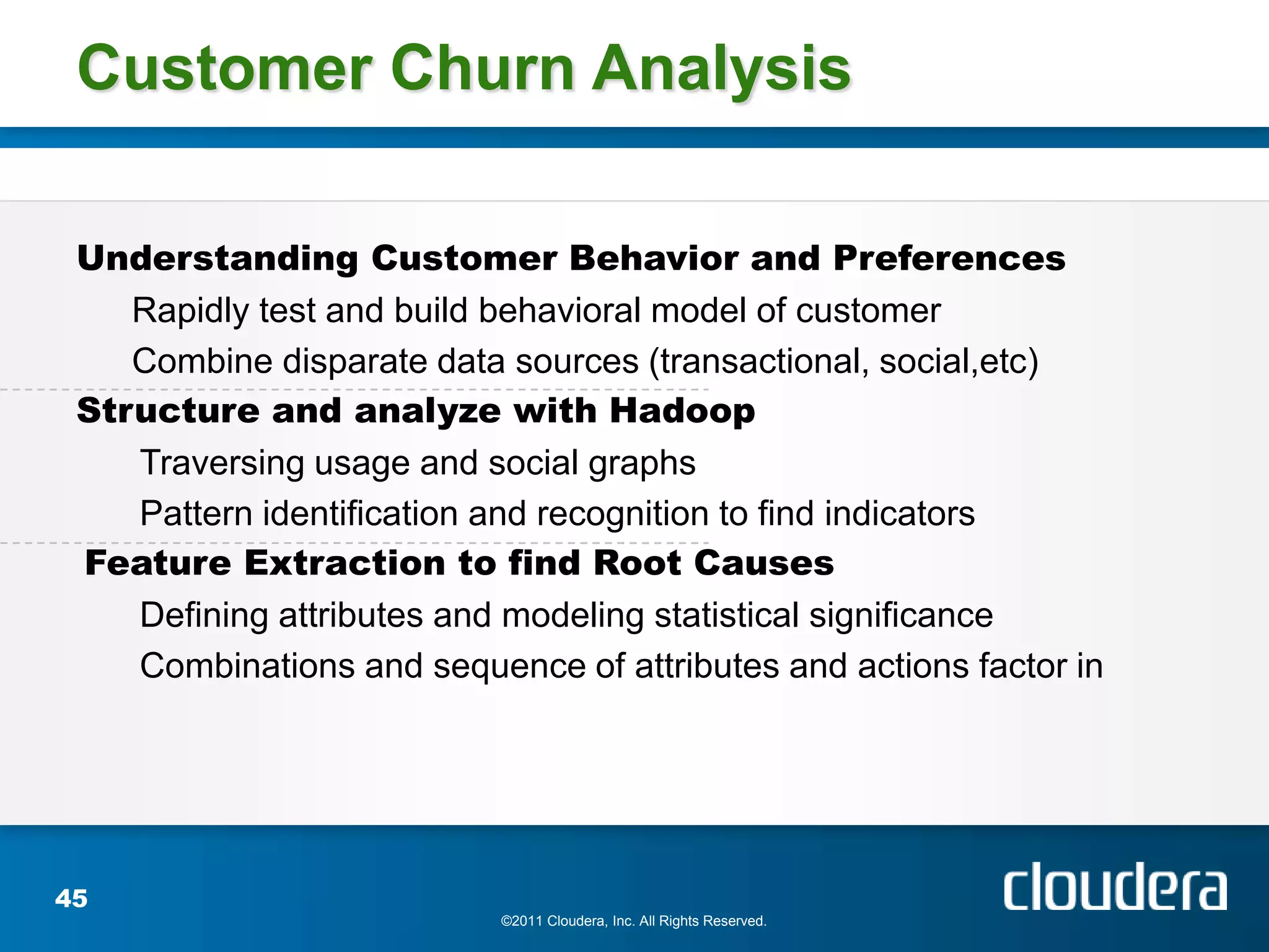 Customer Churn Analysis

 Understanding Customer Behavior and Preferences
    Rapidly test and build behavioral model of customer
    Combine disparate data sources (transactional, social,etc)
 Structure and analyze with Hadoop
    Traversing usage and social graphs
    Pattern identification and recognition to find indicators
 Feature Extraction to find Root Causes
    Defining attributes and modeling statistical significance
    Combinations and sequence of attributes and actions factor in




45
                           ©2011 Cloudera, Inc. All Rights Reserved.
 