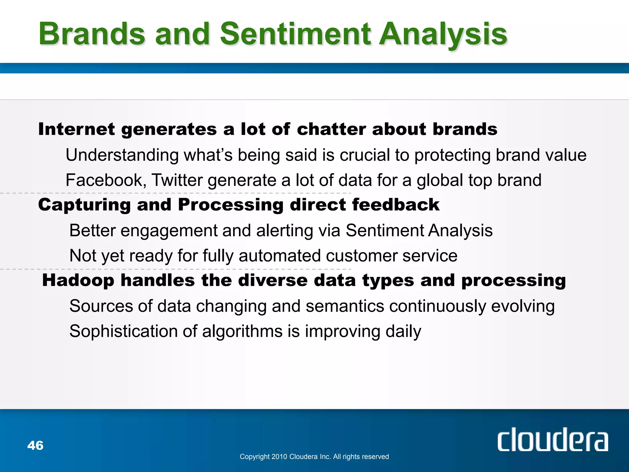 Brands and Sentiment Analysis

 Internet generates a lot of chatter about brands
    Understanding what’s being said is crucial to protecting brand value
    Facebook, Twitter generate a lot of data for a global top brand
 Capturing and Processing direct feedback
    Better engagement and alerting via Sentiment Analysis
    Not yet ready for fully automated customer service
  Hadoop handles the diverse data types and processing
    Sources of data changing and semantics continuously evolving
    Sophistication of algorithms is improving daily




46
                           Copyright 2010 Cloudera Inc. All rights reserved
 