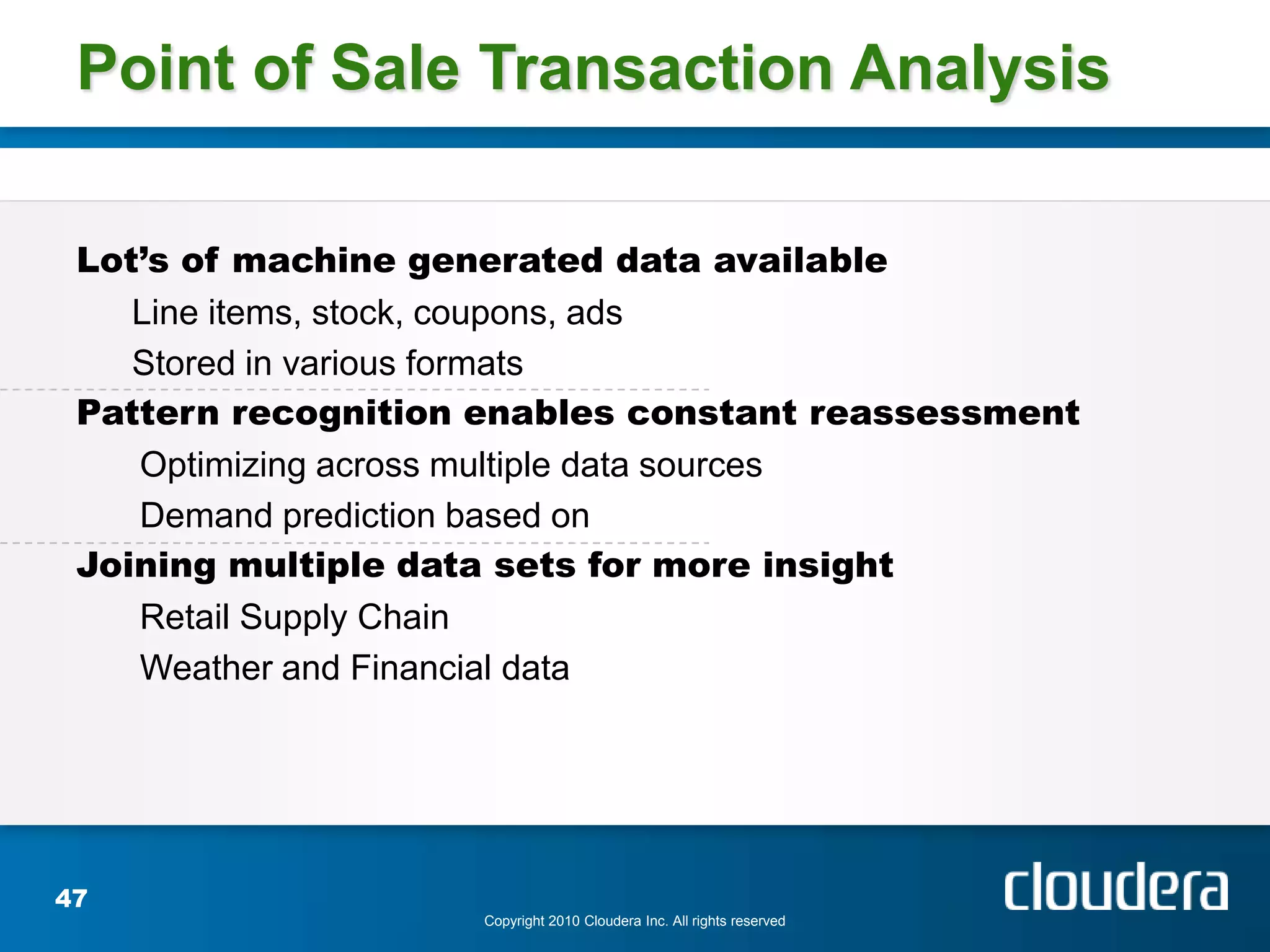 Point of Sale Transaction Analysis

 Lot’s of machine generated data available
    Line items, stock, coupons, ads
    Stored in various formats
 Pattern recognition enables constant reassessment
    Optimizing across multiple data sources
    Demand prediction based on
 Joining multiple data sets for more insight
    Retail Supply Chain
    Weather and Financial data




47
                    Copyright 2010 Cloudera Inc. All rights reserved
 